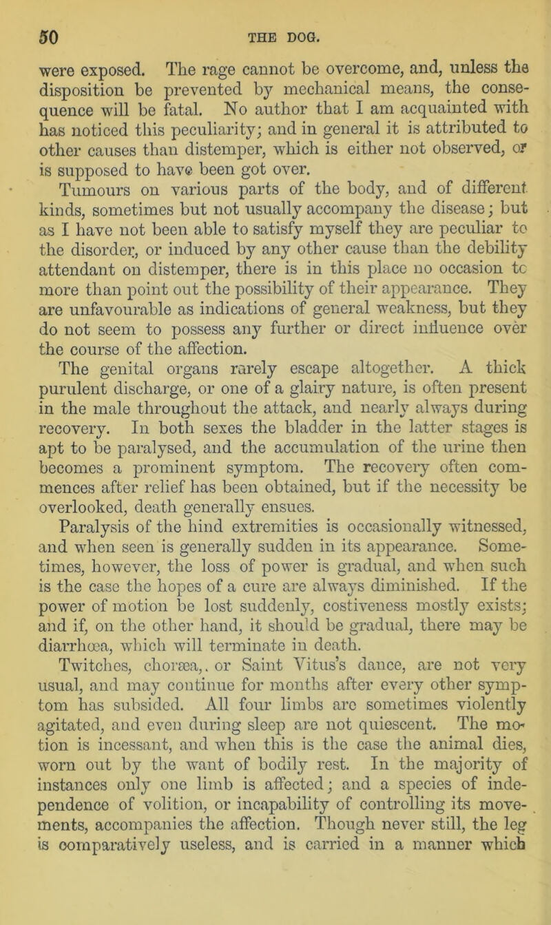 were exposed. The rage cannot be overcome, and, unless the disposition be prevented by mechanical means, the conse- quence will be fatal. No author that I am acquainted with has noticed this peculiarity; and in general it is attributed to other causes than distemper, which is either not observed, or is supposed to have been got over. Tumours on various parts of the body, and of different kinds, sometimes but not usually accompany the disease; but as I have not been able to satisfy myself they are peculiar to the disorder, or induced by any other cause than the debility attendant on distemper, there is in this place no occasion tc more than point out the possibility of their appearance. They are unfavourable as indications of general weakness, but they do not seem to possess any further or direct influence over the course of the affection. The genital organs rarely escape altogether. A thick purulent discharge, or one of a glairy nature, is often present in the male throughout the attack, and nearly always during recovery. In both sexes the bladder in the latter stages is apt to be paralysed, and the accumulation of the urine then becomes a prominent symptom. The recovery often com- mences after relief has been obtained, but if the necessity be overlooked, death generally ensues. Paralysis of the hind extremities is occasionally witnessed, and when seen is generally sudden in its appearance. Some- times, however, the loss of power is gradual, and when such is the case the hopes of a cure are always diminished. If the power of motion be lost suddenly, costiveness mostly exists; and if, on the other hand, it should be gradual, there may be diarrhoea, which will terminate in death. Twitches, chorsea,. or Saint Vitus’s dance, are not very usual, and may continue for months after every other symp- tom has subsided. All four limbs are sometimes violently agitated, and even during sleep are not quiescent. The mo- tion is incessant, and when this is the case the animal dies, worn out by the want of bodily rest. In the majority of instances only one limb is affected; and a species of inde- pendence of volition, or incapability of controlling its move- ments, accompanies the affection. Though never still, the leg is comparatively useless, and is carried in a manner which