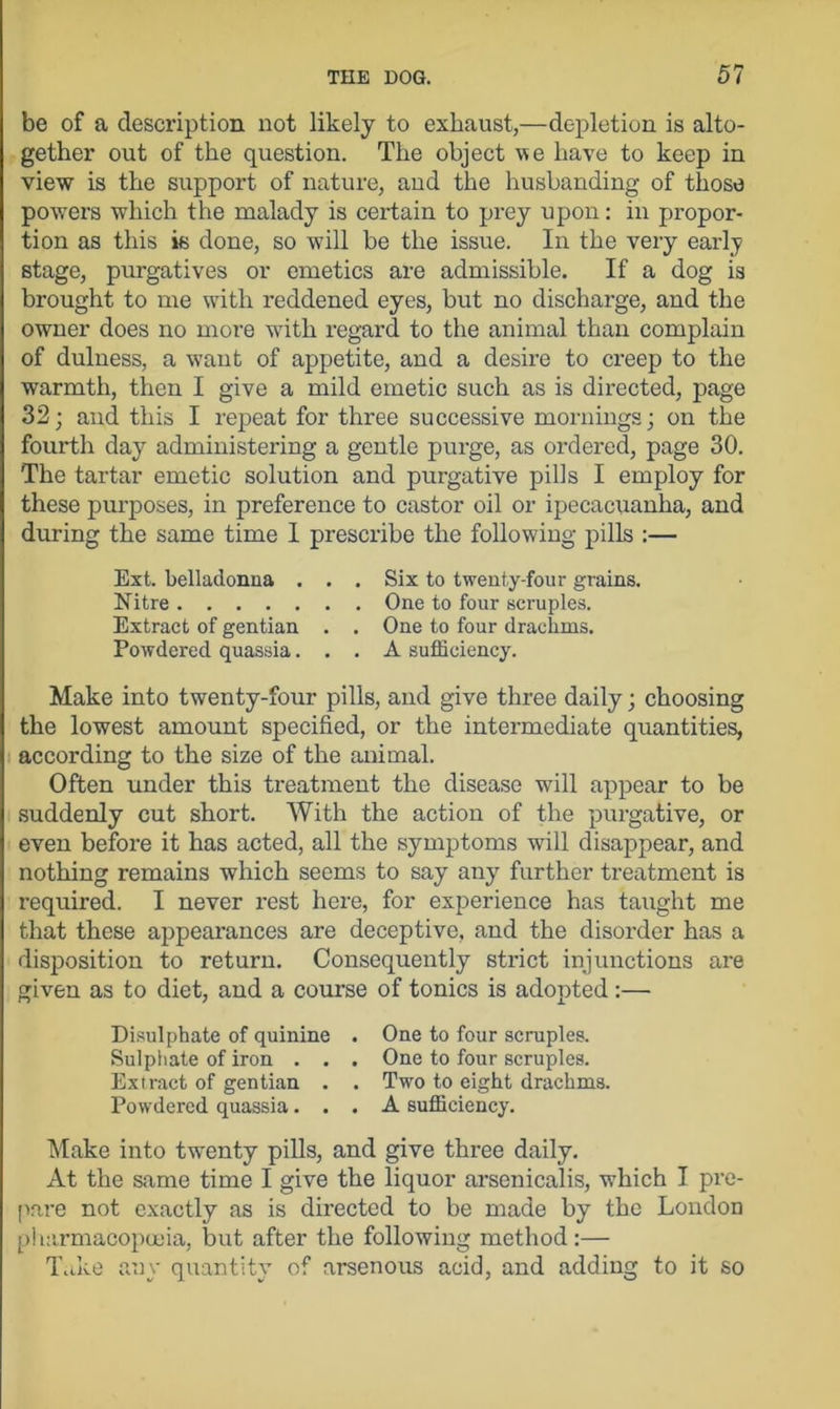 be of a description not likely to exhaust,—depletion is alto- gether out of the question. The object v>e have to keep in view is the support of nature, and the husbanding of those powers which the malady is certain to prey upon: in propor- tion as this is done, so will be the issue. In the very early stage, purgatives or emetics are admissible. If a dog is brought to me with reddened eyes, but no discharge, and the owner does no more with regard to the animal than complain of dulness, a want of appetite, and a desire to creep to the warmth, then I give a mild emetic such as is directed, page 32; and this I repeat for three successive mornings; on the fourth day administering a gentle purge, as ordered, page 30. The tartar emetic solution and purgative pills I employ for these purposes, in preference to castor oil or ipecacuanha, and during the same time 1 prescribe the following pills :— Ext. belladonna . . . Six to twenty-four grains. Nitre One to four scruples. Extract of gentian . . One to four drachms. Powdered quassia... A sufficiency. Make into twenty-four pills, and give three daily; choosing the lowest amount specified, or the intermediate quantities, according to the size of the animal. Often under this treatment the disease will appear to be suddenly cut short. With the action of the purgative, or even before it has acted, all the symptoms will disappear, and nothing remains which seems to say any further treatment is required. I never rest here, for experience has taught me that these appearances are deceptive, and the disorder has a disposition to return. Consequently strict injunctions are given as to diet, and a course of tonics is adopted :— Disulphate of quinine . One to four scruples. Sulphate of iron . . . One to four scruples. Extract of gentian . . Two to eight drachms. Powdered quassia... A sufficiency. Make into twenty pills, and give three daily. At the same time I give the liquor arsenicalis, which I pre- pare not exactly as is directed to be made by the London pharmacopoeia, but after the following method :— Take any quantity of arsenous acid, and adding to it so