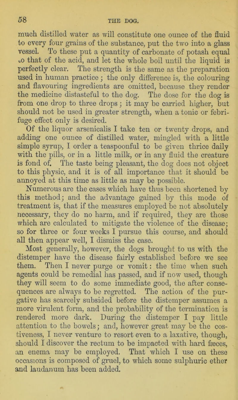 much distilled water as will constitute one ounce of the fluid to every four grains of the substance, put the two into a glass vessel. To these put a quantity of carbonate of potash equal that of the acid, and let the whole boil until the liquid is perfectly clear. The strength is the same as the preparation used in human practice ; the only difference is, the colouring and flavouring ingredients are omitted, because they render the medicine distasteful to the dog. The dose for the dog is from one drop to three drops ; it may be carried higher, but should not be used in greater strength, when a tonic or febri- fuge effect oxdy is desired. Of the liquor arsenicalis I take ten or twenty drops, and adding one ounce of distilled water, mingled with a little simple syrup, I order a teaspoonful to be given thrice daily with the pills, or in a little milk, or in any fluid the creature is fond of. The taste being pleasant, the dog does not object to this physic, and it is of all importance that it should be annoyed at this time as little as may be possible. Numerous are the cases which have thus been shortened by this method; and the advantage gained by this mode of treatment is, that if the measures employed be not absolutely necessary, they do no harm, and if required, they are those which are calculated to mitigate the violence of the disease; so for three or four weeks I pursue this course, and should all then appear well, I dismiss the case. Most generally, however, the dogs brought to us with the distemper have the disease fairly established before we see them. Then I never purge or vomit: the time when such agents could be remedial has passed, and if now used, though they will seem to do some immediate good, the after conse- quences are always to be regretted. The action of the pur- gative has scarcely subsided before the distemper assumes a more virulent form, and the probability of the termination is rendered more dark. During the distemper I pay little attention to the bowels; and, however great may be the cos- tiveness, I never venture to resort even to a laxative, though, should I discover the rectum to be impacted with hard faeces, an enema may be employed. That which I use on these occasions is composed of gruel, to which some sulphuric ether and laudanum has been added.