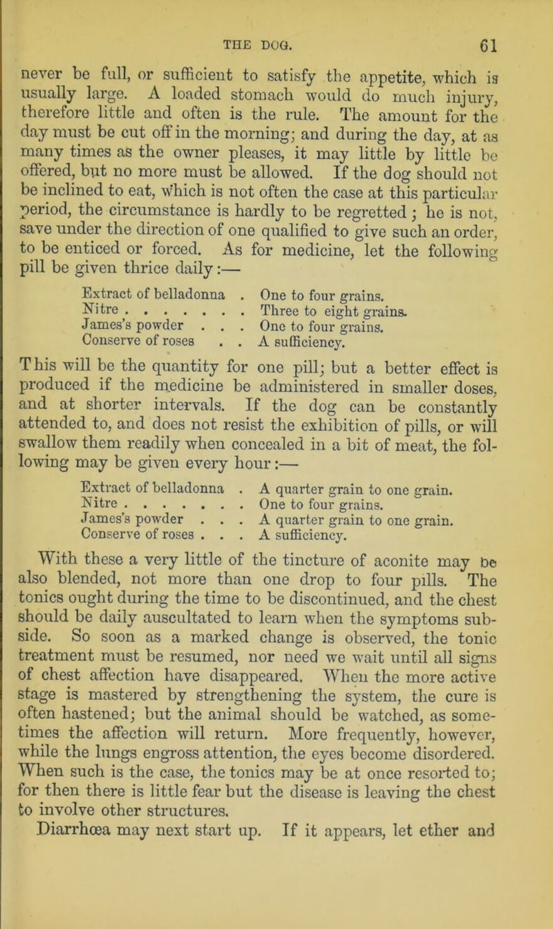 never be full, or sufficient to satisfy the appetite, which is usually large. A loaded stomach would do much injury, therefore little and often is the rule. The amount for the day must be cut off in the morning; and during the day, at as many times as the owner pleases, it may little by little be offered, but no more must be allowed. If the dog should not be inclined to eat, w'hich is not often the case at this particular period, the circumstance is hardly to be regretted; he is not, save under the direction of one qualified to give such an order, to be enticed or forced. As for medicine, let the following pill be given thrice daily:— Extract of belladonna . One to four grains. Nitre , Three to eight grains. James’s powder . . . One to four grains. Conserve of roses , . A sufficiency. T his will be the quantity for one pill; but a better effect is produced if the medicine be administered in smaller doses, and at shorter intervals. If the dog can be constantly attended to, and does not resist the exhibition of pills, or will swallow them readily when concealed in a bit of meat, the fol- lowing may be given every hour :— Extract of belladonna . A quarter grain to one grain. Nitre One to four grains. James’s powder ... A quarter grain to one grain. Conserve of roses ... A sufficiency. With these a very little of the tincture of aconite may be also blended, not more than one drop to four pills. The tonics ought during the time to be discontinued, and the chest should be daily auscultated to learn when the symptoms sub- side. So soon as a marked change is observed, the tonic treatment must be resumed, nor need we wait until all signs of chest affection have disappeared. When the more active stage is mastered by strengthening the system, the cure is often hastened; but the animal should be watched, as some- times the affection will return. More frequently, however, while the lungs engross attention, the eyes become disordered. When such is the case, the tonics may be at once resorted to; for then there is little fear but the disease is leaving the chest to involve other structures. Diarrhoea may next start up. If it appears, let ether and