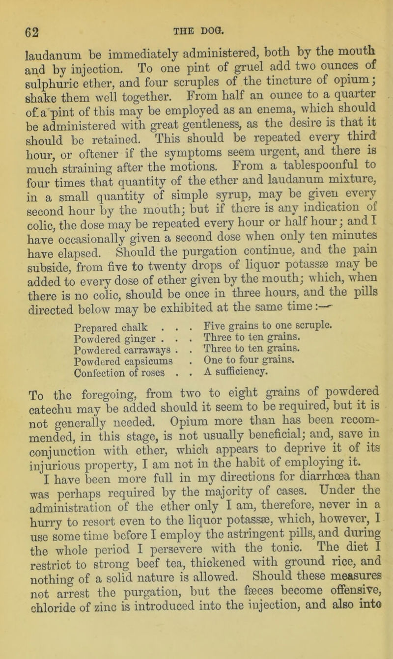 laudanum be immediately administered, both by the mouth and by injection. To one pint of gruel add two ounces of sulphuric ether, and four scruples of the tincture of opium ; shake them well together. From half an ounce to a quaiter of. a pint of this may be employed as an enema, which should be administered with great gentleness, as the desiie is that it should be retained. This should be repeated every third hour, or oftener if the symptoms seem urgent, and there is much straining after the motions. From a tablespoonful to four times that quantity of the ether and laudanum mixture, in a small quantity of simple syrup, may be given every second hour by the mouth; but if there is any indication of colic, the dose may be repeated every hour or half hour; and I have occasionally given a second dose when only ten minutes have elapsed. Should the purgation continue, and the pain subside, from five to twenty drops of liquor potassae may be added to every dose of ether given by the mouth; which, when there is no colic, should be once in three hours, and the pills directed below may be exhibited at the same time Prepared chalk . . . Five grains to one scruple. Powdered ginger . . . Three to ten grains. Powdered carraways . . Three to ten grains. Powdered capsicums . One to four grains. Confection of roses . . A sufficiency. To the foregoing, from two to eight grains of powdered catechu may be added should it seem to be required, but it is not generally needed. Opium more than has been recom- mended, in this stage, is not usually beneficial; mid,, save in conjunction with ether, which appears to deprive, it of its injurious property, I am not in the habit of employing it. I have been more full in my directions for diarrhoea than was perhaps required by the majority of cases. Under, the administration of the ether only I am, therefore, nevei in a hurry to resort even to the liquor potassae, which, however, I use some time before I employ the astringent pills, and during the whole period I persevere with the tonic. The diet I restrict to strong beef tea, thickened with ground rice, and nothing of a solid nature is allowed. Should these measures not arrest the purgation, but the faeces become offensive, chloride of zinc is introduced into the injection, and also into