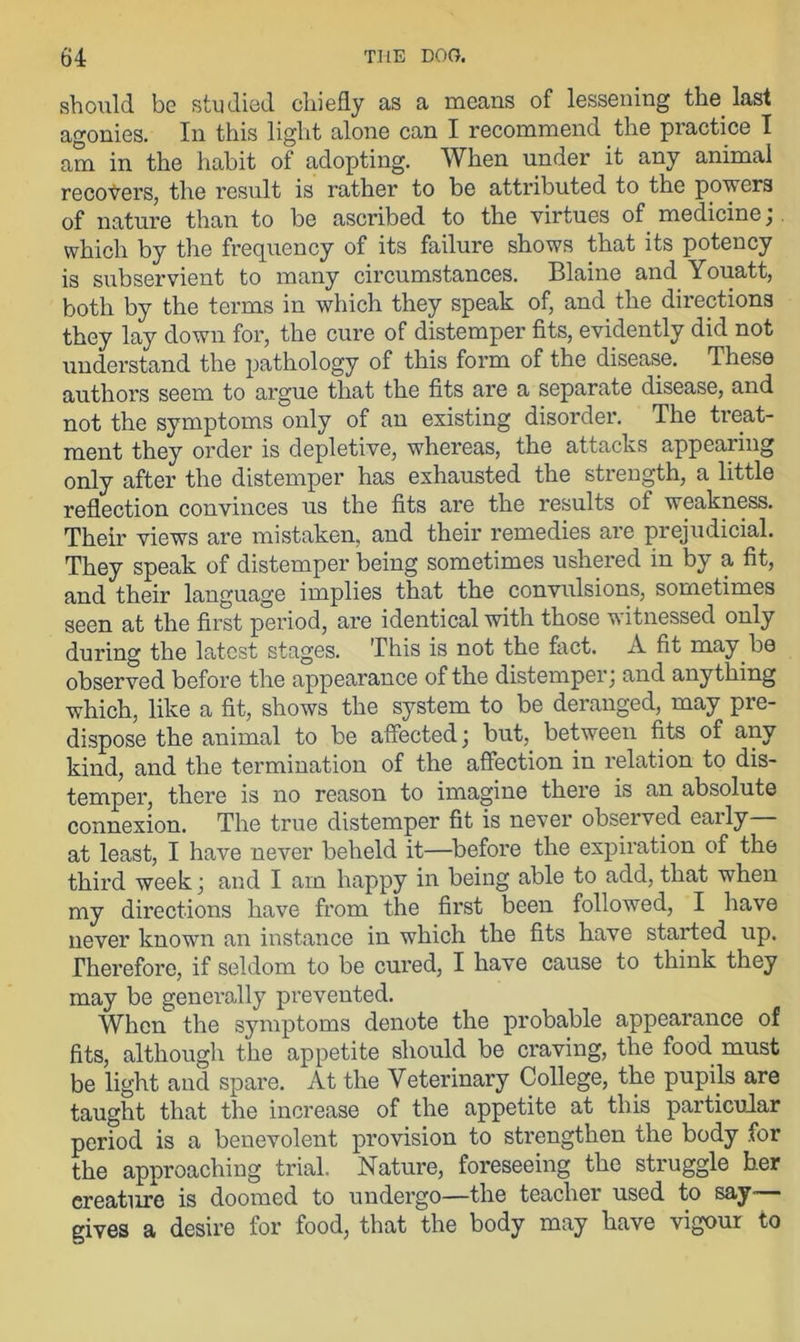 should be studied chiefly as a means of lessening the last agonies. In this light alone can I recommend the practice I am in the habit of adopting. When under it any animal recovers, the result is rather to be attributed to the powers of nature than to be ascribed to the virtues of medicine; which by the frequency of its failure shows that its potency is subservient to many circumstances. Blaine and Youatt, both by the terms in which they speak of, and the directions they lay down for, the cure of distemper fits, evidently did not understand the pathology of this form of the disease. These authors seem to argue that the fits are a separate disease, and not the symptoms only of an existing disorder. The treat- ment they order is depletive, whereas, the attacks appearing only after the distemper has exhausted the strength, a little reflection convinces us the fits are the results of weakness. Their views are mistaken, and their remedies are prejudicial. They speak of distemper being sometimes ushered in by a fit, and their language implies that the convulsions, sometimes seen at the first period, are identical with those witnessed only during the latest stages. This is not the fact. A fit may be observed before the appearance of the distemper; and anything which, like a fit, shows the system to be deranged, may pre- dispose the animal to be affected; but, between fits of any kind, and the termination of the affection in relation to dis- temper, there is no reason to imagine there is an absolute connexion. The true distemper fit is never observed eaily at least, I have never beheld it—before the expiration of the third week; and I am happy in being able to add, that when my directions have from the first been followed, I have never known an instance in which the fits have started up. Therefore, if seldom to be cured, I have cause to think they may be generally prevented. When the symptoms denote the probable appearance of fits, although the appetite should be craving, the food must be light and spare. At the Veterinary College, the pupils are taught that the increase of the appetite at this particular period is a benevolent provision to strengthen the body for the approaching trial. Nature, foreseeing the struggle her creature is doomed to undergo—the teacher used to say— gives a desire for food, that the body may have vigour to