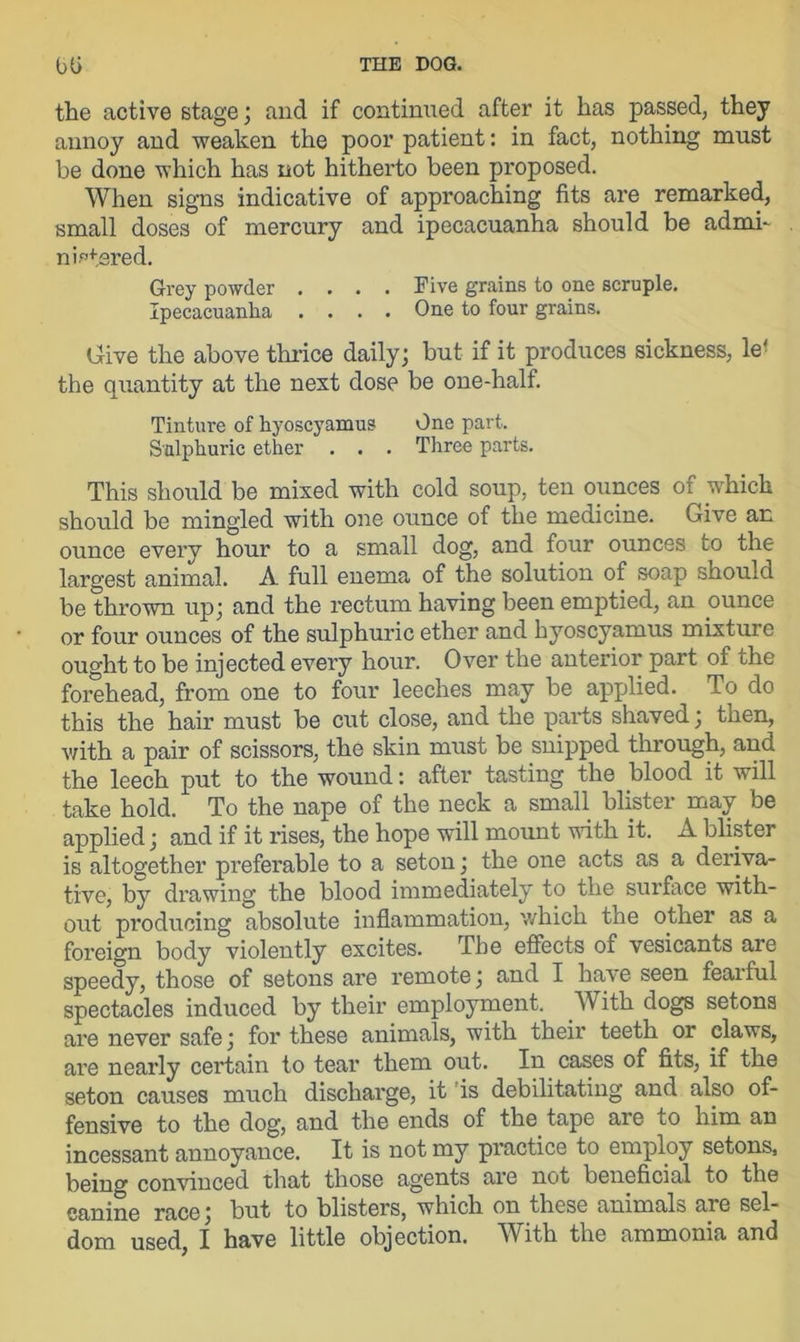 the active stage; and if continued after it has passed, they annoy and weaken the poor patient: in fact, nothing must be done which has not hitherto been proposed. When signs indicative of approaching fits are remarked, small doses of mercury and ipecacuanha should be admi- nistered. Grey powder .... Five grains to one scruple. Ipecacuanha .... One to four grains. Give the above thrice daily; but if it produces sickness, le< the quantity at the nest dose be one-half. Tinture of hyoscyamus One part. Sulphuric ether . . . Three parts. This should be mixed with cold soup, ten ounces of which should be mingled with one ounce of the medicine. Give an ounce every hour to a small dog, and four ounces to the largest animal. A full enema of the solution of soap should be thrown up; and the rectum having been emptied, an ounce or four ounces of the sulphuric ether and hyoscyamus mixture ought to be injected every hour. Over the anterior part of the forehead, from one to four leeches may be applied. To do this the hair must be cut close, and the parts shaved; then, with a pair of scissors, the skin must be snipped through, and the leech put to the wound: after tasting the blood it will take hold. To the nape of the neck a small blister may be applied; and if it rises, the hope will mount with it. A blister is altogether preferable to a seton; the one acts as a deriva- tive, by drawing the blood immediately to the surface with- out producing absolute inflammation, which the other as a foreign body violently excites. The effects of vesicants are speedy, those of setons are remote; and I have seen feaiful spectacles induced by their employment. With dogs setons are never safe; for these animals, with their teeth or claws, are nearly certain to tear them out. In cases of fits, if the seton causes much discharge, it 'is debilitating and also of- fensive to the dog, and the ends of the tape are to him an incessant annoyance. It is not my practice to employ setons, being convinced that those agents are not beneficial to the canine race; but to blisters, which on these animals are sel- dom used, I have little objection. With the ammonia and