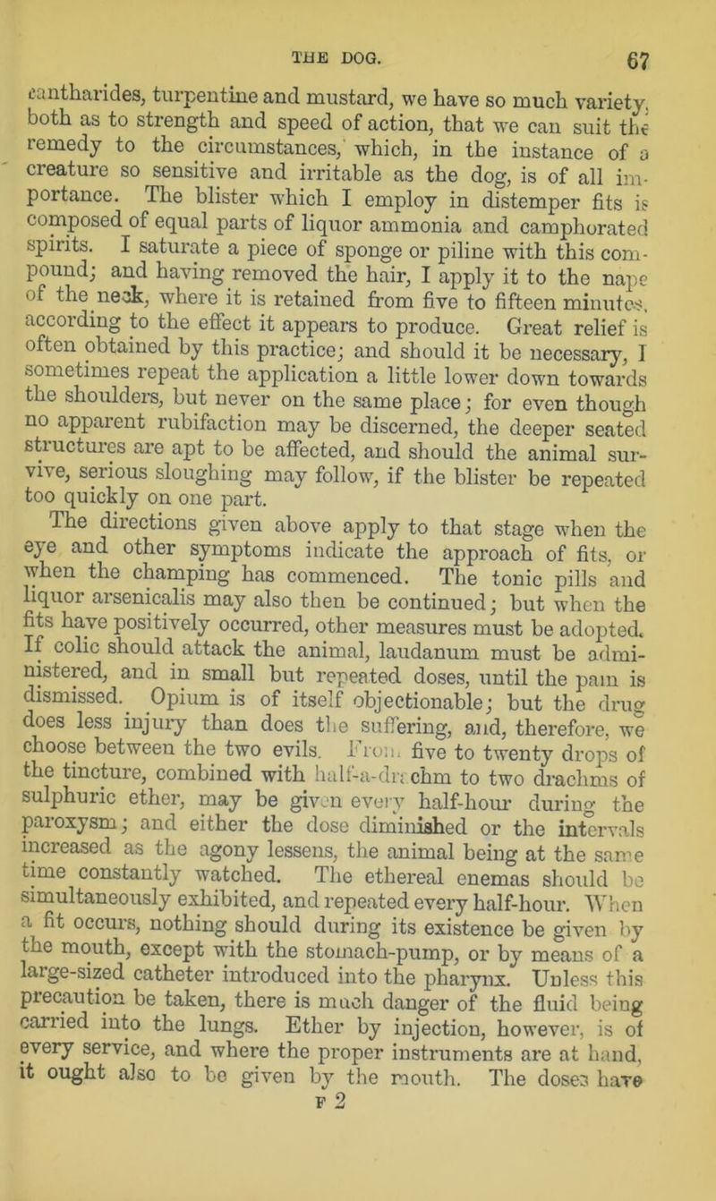 eantharides, turpentine and mustard, we have so much variety, both as to strength and speed of action, that we can suit the remedy to the circumstances, which, in the instance of a creature so sensitive and irritable as the dog, is of all im- portance. The blister which I employ in distemper fits is composed of equal parts of liquor ammonia and camphorated spirits. I saturate a piece of sponge or piline with this com- pound; and having removed the hair, I apply it to the nape of the neck, where it is retained from five to fifteen minutes, according to the effect it appears to produce. Great relief is often obtained by this practice; and should it be necessary, I sometimes repeat the application a little lower down towards the shoulders, but never on the same place; for even though no apparent rubifaction may be discerned, the deeper seated stiuctures are apt to be affected, and should the animal sur- vive, serious sloughing may follow, if the blister be repeated too quickly on one part. The directions given above apply to that stage when the eye and other symptoms indicate the approach of fits, or when the champing has commenced. The tonic pills and liquor arsenicalis may also then be continued; but when the fits have positively occurred, other measures must be adopted. If colic should attack the animal, laudanum must be admi- nistered, and in small but repeated, doses, until the pain is dismissed. Opium is of itself objectionable; but the drug does less injury than does the suffering, and, therefore, we choose between the two evils, h ron. five to twenty drops of the tincture, combined with half-a-drr.chm to two drachms of sulphuiic ether, may be given every half-hour during the paioxysm, and either the dose diminished or the intervals increased as the agony lessens, the animal being at the same time constantly watched. The ethereal enemas should be simultaneously exhibited, and repeated every half-hour. When a fit occurs, nothing should during its existence be given by the mouth, except with the stomach-pump, or by means of a laige-sized catheter introduced into the pharynx. Unless this precaution be taken, there is much danger of the fluid beiug cariied into the lungs. Ether by injection, however, is of every service, and where the proper instruments are at hand, it ought also to be given by the mouth. The doses haTe