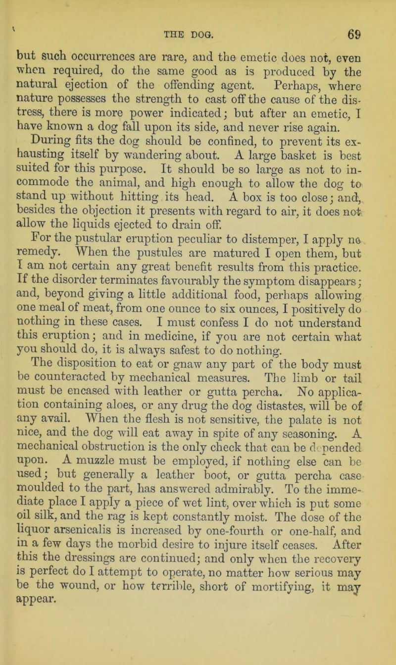 but such occurrences are rare, and the emetic does not, even when required, do the same good as is produced by the natural ejection of the offending agent. Perhaps, where nature possesses the strength to cast off the cause of the dis- tress, there is more power indicated; but after an emetic, I have known a dog fall upon its side, and never rise again. During fits the dog should be confined, to prevent its ex- hausting itself by wandering about. A large basket is best suited for this purpose. It should be so large as not to in- commode the animal, and high enough to allow the dog to stand up without hitting its head. A box is too close; and, besides the objection it presents with regard to air, it does not allow the liquids ejected to drain off. For the pustular eruption peculiar to distemper, I apply no remedy. When the pustules are matured I open them, but I am not certain any great benefit results from this practice. If the disorder terminates favourably the symptom disappears; and, beyond giving a little additional food, perhaps allowing one meal of meat, from one ounce to six ounces, I positively do nothing in these cases. I must confess I do not understand this eruption; and in medicine, if you are not certain what you should do, it is always safest to do nothing. The disposition to eat or gnaw any part of the body must be counteracted by mechanical measures. The limb or tail must be encased with leather or gutta percha. No applica- tion containing aloes, or any drug the dog distastes, will be of any avail. When the flesh is not sensitive, the palate is not nice, and the dog will eat away in spite of any seasoning. A mechanical obstruction is the only check that can be depended upon. A muzzle must be employed, if nothing else can be used; but generally a leather boot, or gutta percha case moulded to the part, has answered admirably. To the imme- diate place I apply a piece of wet lint, over which is put some oil silk, and the rag is kept constantly moist. The dose of the liquor arsenicalis is increased by one-fourth or one-half, and in a few days the morbid desire to injure itself ceases. After this the dressings are continued; and only when the recovery is perfect do I attempt to operate, no matter how serious may be the wound, or how terrible, short of mortifying, it may appear.