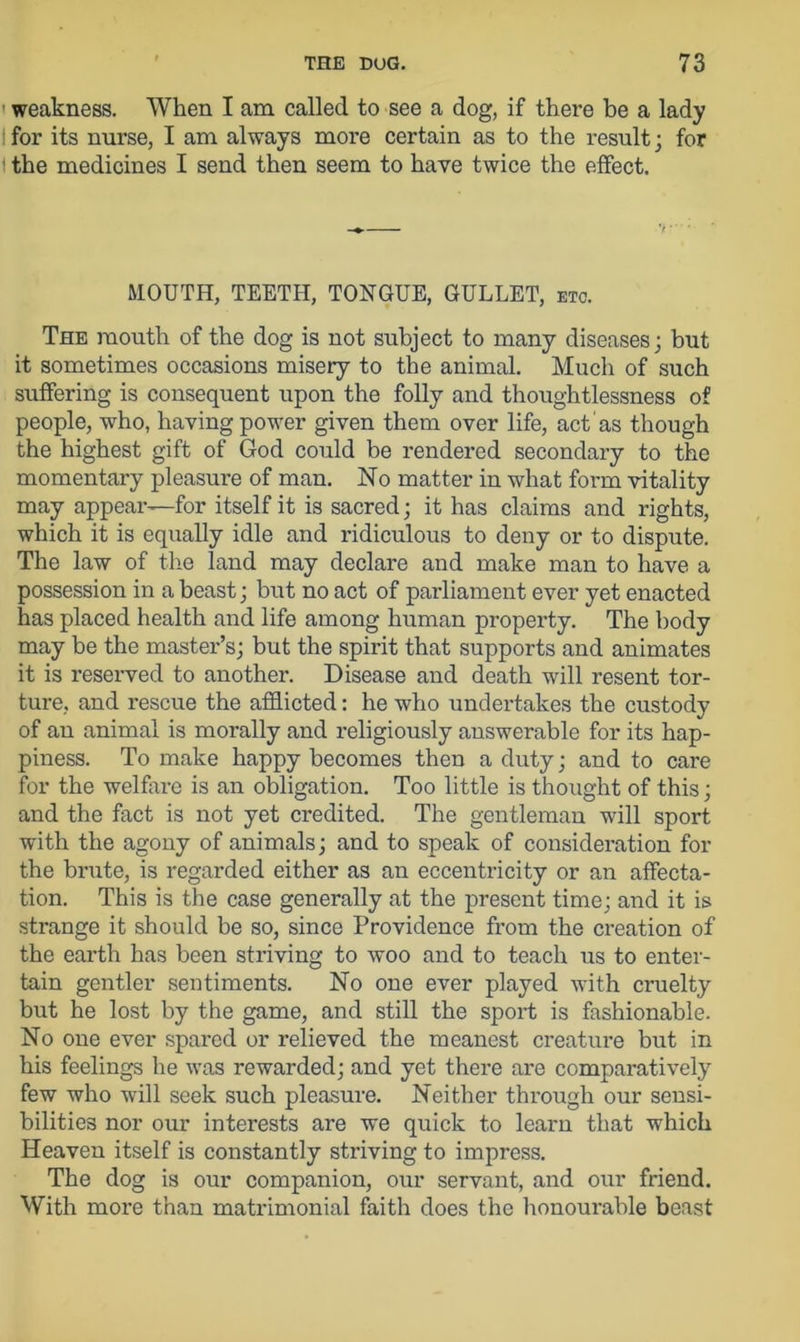 weakness. When I am called to see a dog, if there be a lady for its nurse, I am always more certain as to the result; for I the medicines I send then seem to have twice the effect. MOUTH, TEETH, TONGUE, GULLET, etc. The mouth of the dog is not subject to many diseases; but it sometimes occasions misery to the animal. Much of such suffering is consequent upon the folly and thoughtlessness of people, who, having power given them over life, act as though the highest gift of God could be rendered secondary to the momentary pleasure of man. No matter in what form vitality may appear—for itself it is sacred; it has claims and rights, which it is equally idle and ridiculous to deny or to dispute. The law of the land may declare and make man to have a possession in a beast; but no act of parliament ever yet enacted has placed health and life among human property. The body may be the master’s; but the spirit that supports and animates it is reserved to another. Disease and death will resent tor- ture, and rescue the afflicted: he who undertakes the custody of an animal is morally and religiously answerable for its hap- piness. To make happy becomes then a duty; and to care for the welfare is an obligation. Too little is thought of this; and the fact is not yet credited. The gentleman will sport with the agony of animals; and to speak of consideration for the brute, is regarded either as an eccentricity or an affecta- tion. This is the case generally at the present time; and it is strange it should be so, since Providence from the creation of the earth has been striving to woo and to teach us to enter- tain gentler sentiments. No one ever played with cruelty but he lost by the game, and still the sport is fashionable. No one ever spared or relieved the meanest creature but in his feelings he was rewarded; and yet there are comparatively few who will seek such pleasure. Neither through our sensi- bilities nor our interests are we quick to learn that which Heaven itself is constantly striving to impress. The dog is our companion, our servant, and our friend. With more than matrimonial faith does the honourable beast