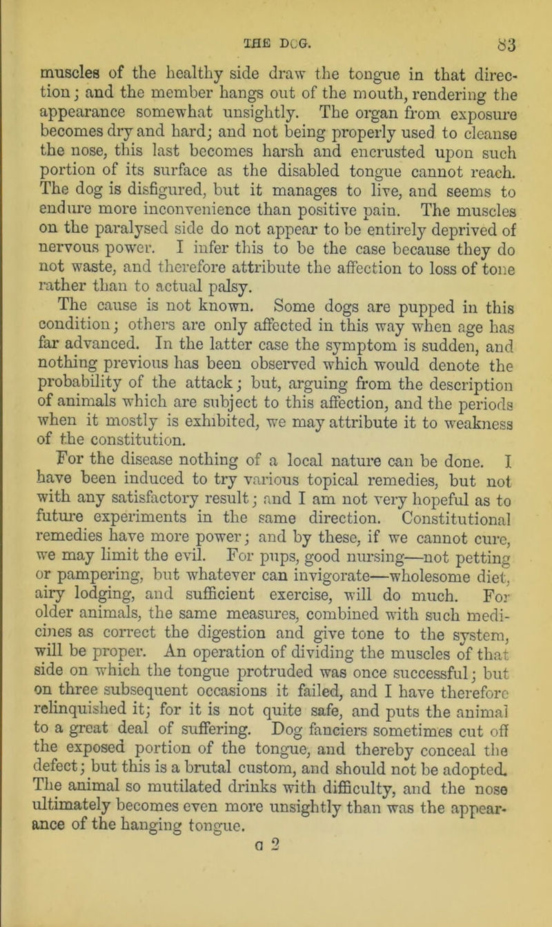 muscles of the healthy side draw the tongue in that direc- tion ; and the member hangs out of the mouth, rendering the appearance somewhat unsightly. The organ from exposure becomes dry and hard; and not being properly used to cleanse the nose, this last becomes harsh and encrusted upon such portion of its surface as the disabled tongue cannot reach. The dog is disfigured, but it manages to live, and seems to endure more inconvenience than positive pain. The muscles on the paralysed side do not appear to be entirely deprived of nervous power. I infer this to be the case because they do not waste, and therefore attribute the affection to loss of tone rather than to actual palsy. The cause is not known. Some dogs are pupped in this condition; others are only affected in this way when age has far advanced. In the latter case the symptom is sudden, and nothing previous has been observed which would denote the probability of the attack; but, arguing from the description of animals which are subject to this affection, and the periods when it mostly is exhibited, we may attribute it to weakness of the constitution. For the disease nothing of a local nature can be done. I have been induced to try various topical l-emedies, but not with any satisfactory result; and I am not very hopeful as to future experiments in the same direction. Constitutional remedies have more power; and by these, if we cannot cure, we may limit the evil. For pups, good nursing—not petting or pampering, but whatever can invigorate—wholesome diet, airy lodging, and sufficient exercise, will do much. For older animals, the same measures, combined with such medi- cines as correct the digestion and give tone to the system, will be proper. An operation of dividing the muscles of that side on which the tongue protruded was once successful; but on three subsequent occasions it failed, and I have therefore relinquished it; for it is not quite safe, and puts the animal to a great deal of suffering. Dog fanciers sometimes cut off the exposed portion of the tongue, and thereby conceal the defect; but this is a brutal custom, and should not be adopted. The animal so mutilated drinks with difficulty, and the nose ultimately becomes even more unsightly than was the appear- ance of the hanging tongue.
