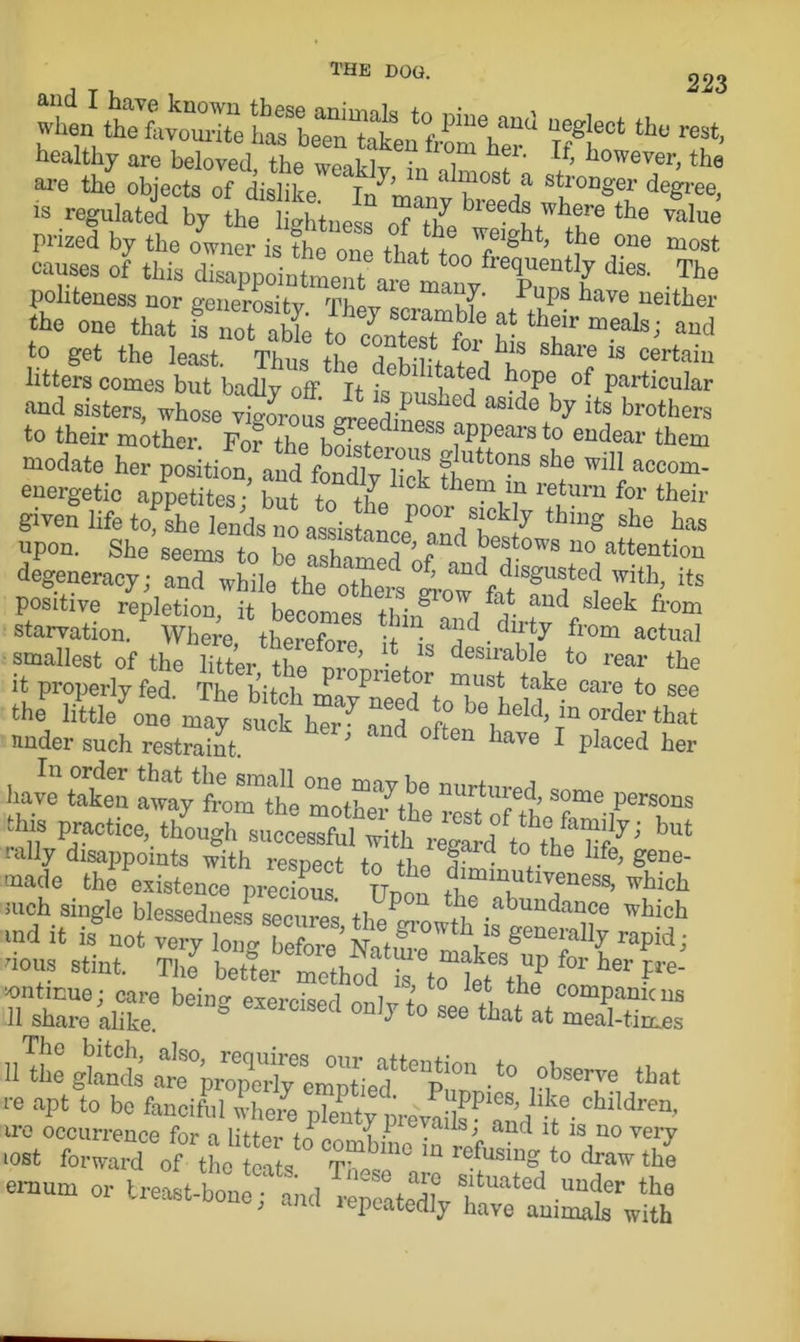 PiUrd «“ »* healthy are beloved the w«S T hf' If- however, the are the objects of dislike. * Tn'mi' *' 1^ost,a stronger degree, is regulated by the lightness breeds where the value prized by the owner is the m tWTg ’ tte 0ne most causes of this disappointment fre?u“tly dies. The politeness nor generosity Thov Pups have neither the one that IToTSe and to get the least. Thus the deWlLS u 18 Certain litters comes but badly off Tf ; i jd bope Particular and sisters, who e vtorol “de> its Mothers to their mother. Fofthe hml fPPMnto endear them modate her poritii she wil1 accom* energetic appetites but t i7 h°k them m retu™ for their given life tofshe lends^no assists thinS she ha« upon. She seems to be ashamedof^ ^?°WB U° attention degeneracy; and while the others grow'fff8^?^ ^ itS positive repletion, it becomes thin8 i ^ aud sIeek from starvation. Where therefore > aJd.dirty from actual smallest of the litter the nvn • 1S desirakle to rear the it properly fed. The bitch mav^et w ^ake care to see the little one may suck her7 and^ft be held’in order that under such restraint ’ d °ften have 1 Placed her have to SvtSM m,rtUred’some P— “* practice, ** rally disappoints with respect to th* f • a- lfe> Sene- made the existence nrec onf tt‘ Jmmut.veness, which luch single blessedness secures 11,/! \f ,abundance which *nd it is° not very togTZe Nature!V raPidi nous stint. The7 better^ Zhof is to l^b P fOT her Ile- rSlTke6 beiDS eier°iSed *> ~ ^t at3S litters ^r,:irr > •»-«. that re apt to be fanciful where plenty pre'vaFSd''it* ChlldreU’ ire occurrence for n littor i • . s-> and it is no very .0«t forward of the e, s draw th'e emum or lreast-b„nIf and CateX ■t* the ; lepcatedly have animals with