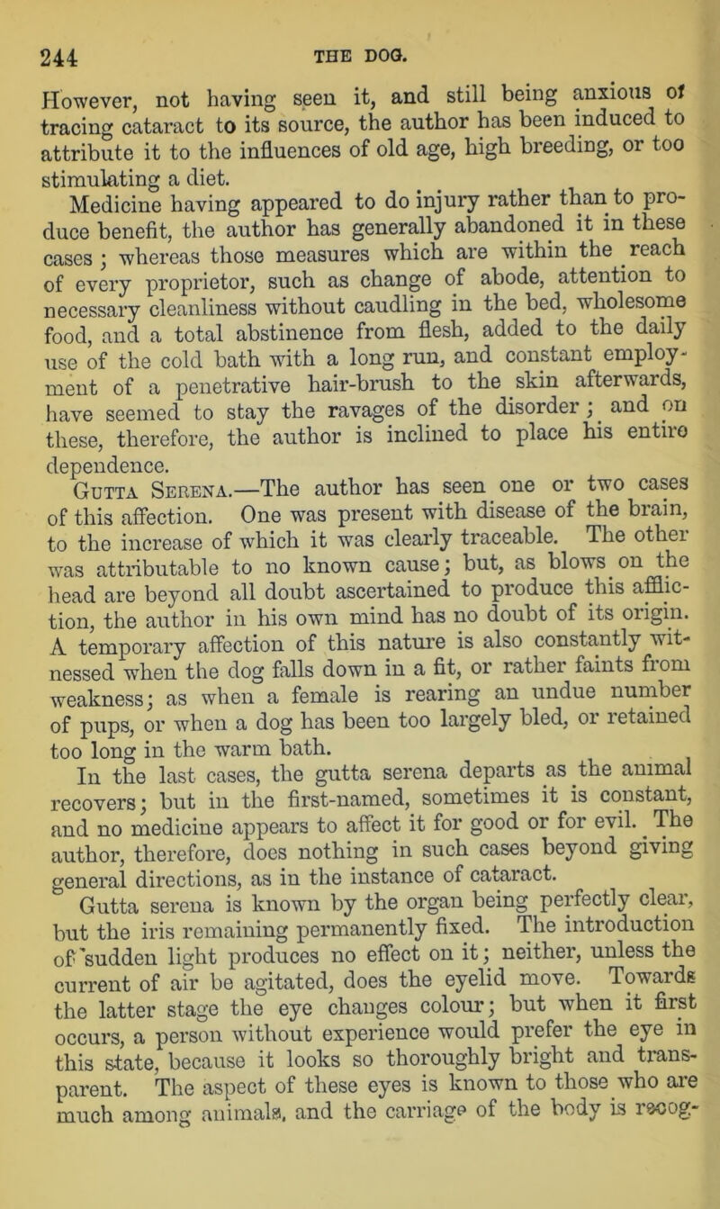 However, not having seen it, and still being anxious of tracing cataract to its source, the author has been induced to attribute it to the influences of old age, high breeding, or too stimulating a diet. Medicine having appeared to do injury rather than to pro- duce benefit, the author has generally abandoned it in these cases ; whereas those measures which are within the reach of every proprietor, such as change of abode, attention to necessary cleanliness without caudling in the bed, wholesome food, and a total abstinence from flesh, added to the daily use of the cold bath with a long run, and constant employ- ment of a penetrative hair-brush to the skin afterwards, have seemed to stay the ravages of the disorder ;. and on these, therefore, the author is inclined to place his entire dependence. Gutta Serena.—The author has seen one or two cases of this affection. One was present with disease of the biain, to the increase of which it was clearly traceable. The other was attributable to no known cause j but, as blows on the head are beyond all doubt ascertained to produce this afflic- tion, the author in his own mind has no doubt of its origin. A temporary affection of this nature is also constantly wit- nessed when the dog falls down in a fit, or rather faints fiom weakness ; as when a female is rearing an undue number of pups, or when a dog has been too largely bled, or letained too long in the warm bath. In the last cases, the gutta serena departs as the animal recovers; but in the first-named, sometimes it is constant, and no medicine appears to affect it for good or for evil.. The author, therefore, does nothing in such cases beyond giving general directions, as in the instance of cataract. Gutta serena is known by the organ being perfectly clear, but the iris remaining permanently fixed. The introduction off'sudden light produces no effect on it; neither, unless the current of air be agitated, does the eyelid move. Towards the latter stage the eye changes colour; but when it first occurs, a person without experience would prefer the eye in this state, because it looks so thoroughly bright and trans- parent. The aspect of these eyes is known to those who are much among animals', and the carriage of the body is rscog-