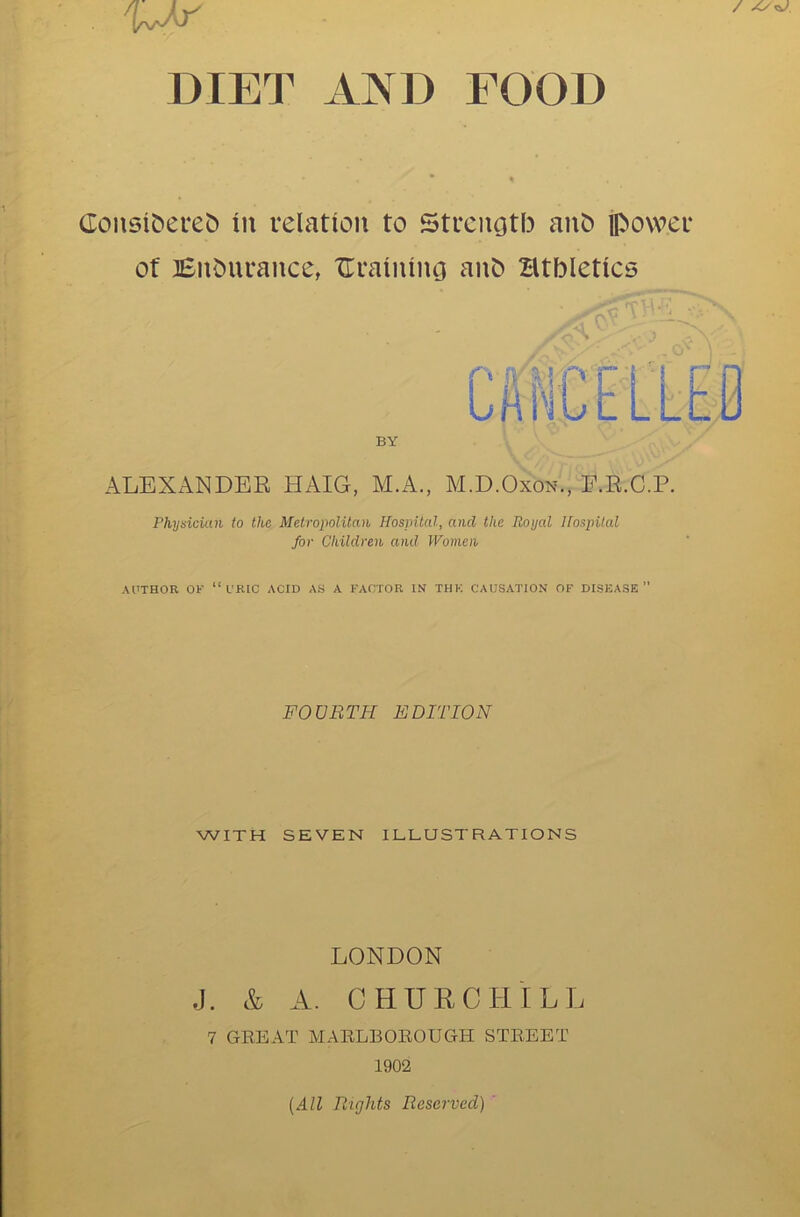 ConsiC>ere& in relation to Strenotb anb ipower of Bnbiirance, Uraiiuncj anb Btbletics r»-fv'r.'i 'i LAi BY ALEXANDER HAIG, M.A., M.D.Oxon., E.R.C.P. Physician to the Metropolitan Hospital, and the Royal Hospital for Children and Women AUTHOR OK “URIC ACID AS A FACTOR IN THF. CAUSATION OF DISEASE FOURTH EDITION WITH SEVEN ILLUSTRATIONS LONDON J. & A. CHURCHILL 7 GREAT MARLBOROUGH STREET 1902 (All Rights Reserved)