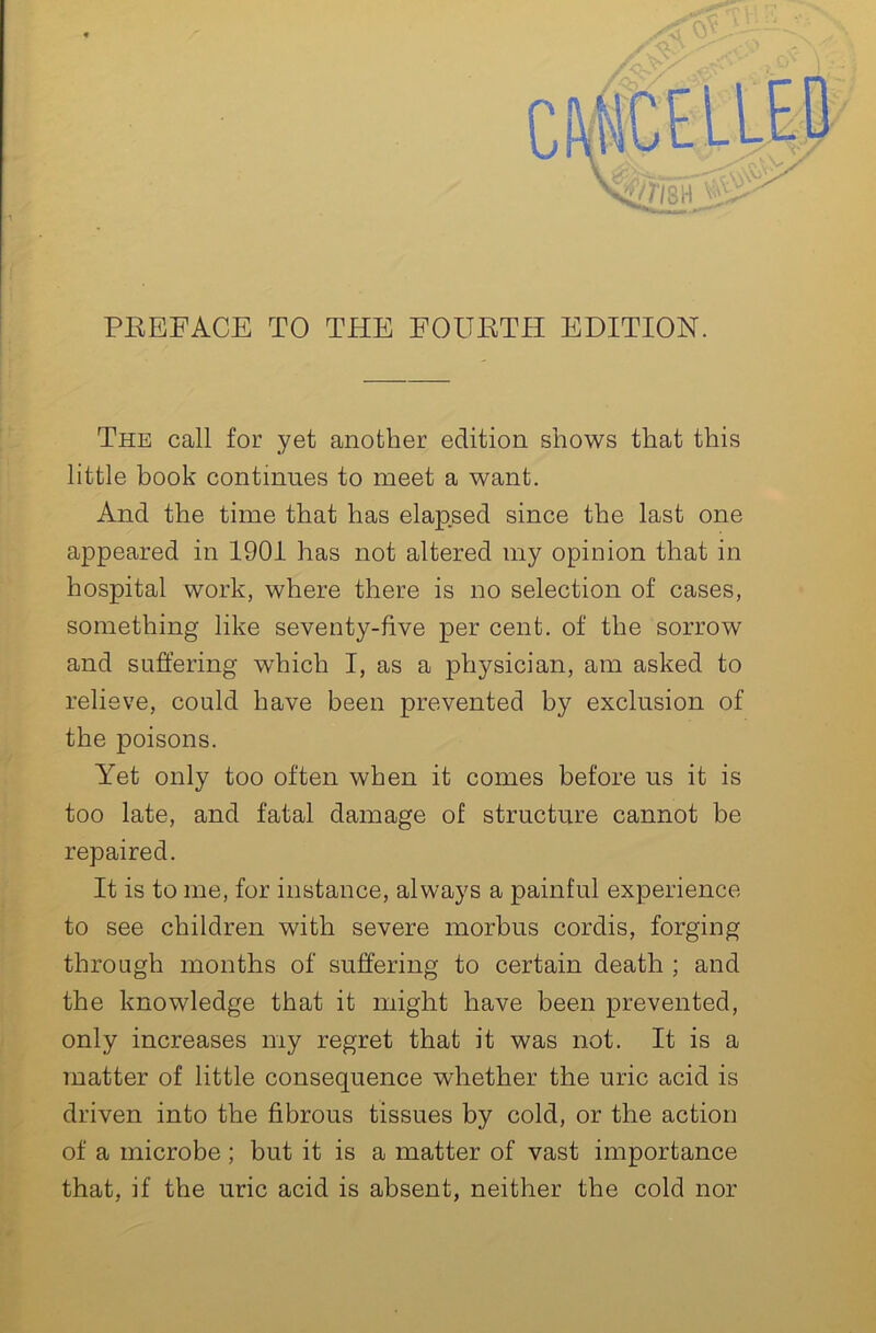 r ^ 1. The call for yet another edition shows that this \ little book continues to meet a want. ! And the time that has elapsed since the last one I ■ appeared in 1901 has not altered my opinion that in V hospital work, where there is no selection of cases, something like seventy-five per cent, of the sorrow and suffering which I, as a physician, am asked to ^ relieve, could have been prevented by exclusion of the poisons. p Yet only too often when it comes before us it is ^ too late, and fatal damage of structure cannot be repaired. It is to me, for instance, always a painful experience I to see children with severe morbus cordis, forging H through months of suffering to certain death ; and j, the knowledge that it might have been prevented, j only increases my regret that it was not. It is a ^ matter of little consequence whether the uric acid is driven into the fibrous tissues by cold, or the action of a microbe; but it is a matter of vast importance that, if the uric acid is absent, neither the cold nor