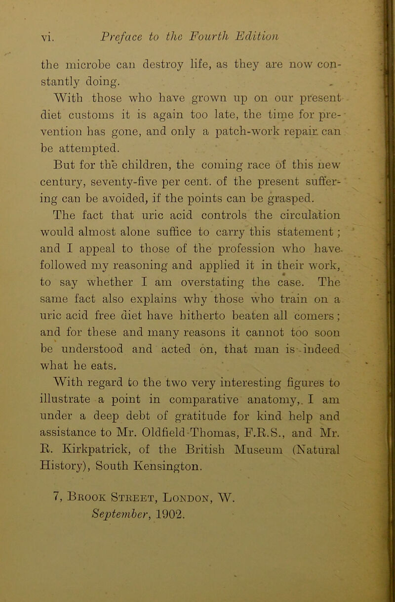 the microbe can destroy life, as they are now con- stantly doing. With those who have grown up on our present diet customs it is again too late, the time for pre- vention has gone, and only a patch-work repair, can be attempted. But for the children, the coming race of this new century, seventy-five per cent, of the present suffer^ ing can be avoided, if the points can be grasped. The fact that uric acid controls the circulation would almost alone suffice to carry this statement; and I appeal to those of the profession who have, followed my reasoning and applied it in their work, to say whether I am overstating the case. The same fact also explains why those who train on a uric acid free diet have hitherto beaten all comers; and for these and many reasons it cannot too soon be understood and acted on, that man is- indeed what he eats. With regard to the two very interesting figures to illustrate a point in comparative anatomy,. I am under a deep debt of gratitude for kind help and assistance to Mr. Oldfield Thomas, F.R.S., and Mr. R. Kirkpatrick, of the British Museum (Natural History), South Kensington. 7, Brook Street, London, W. September, 1902.