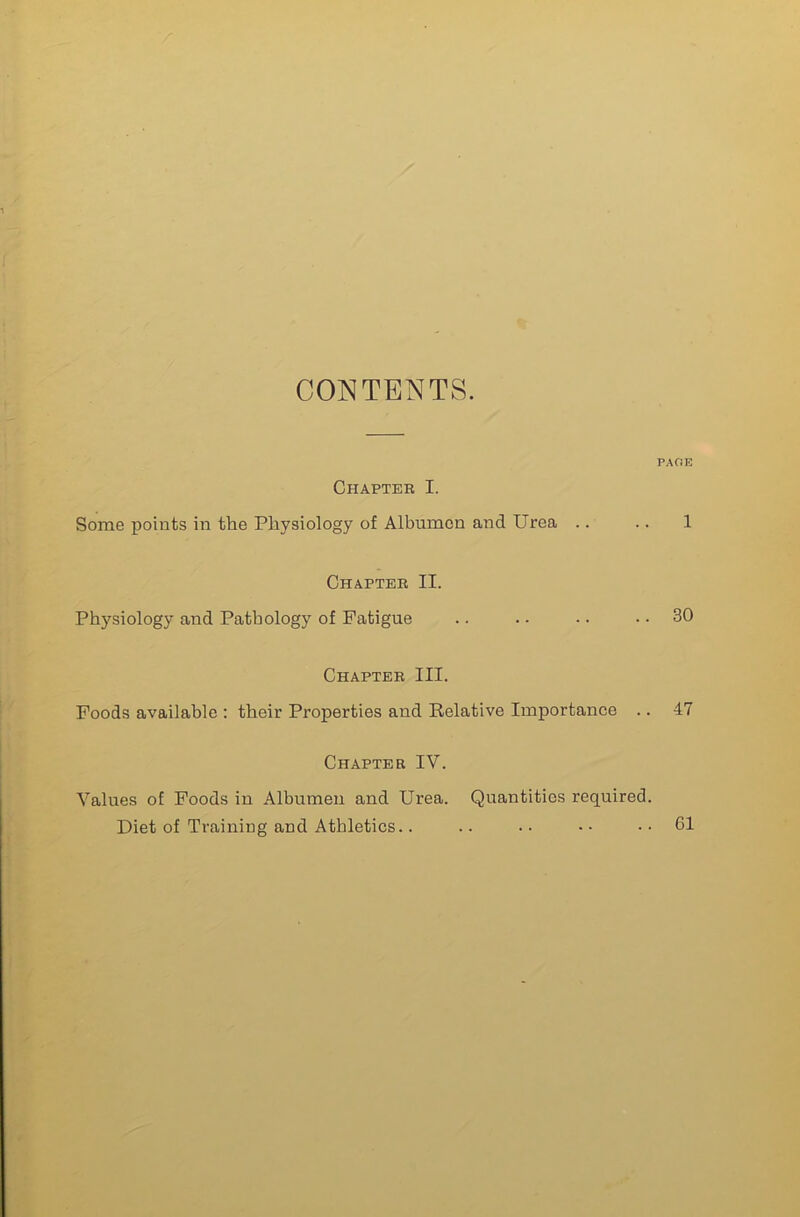 CONTENTS. Chapteb I. Some points in the Physiology of Albumen and Urea .. Chapteb II. Physiology and Pathology of Fatigue PAGE 1 .. 30 Chapteb III. Foods available ; their Properties and Relative Importance .. 47 Chapter IV. Values of Poods in Albumen and Urea. Quantities required. Diet of Training and Athletics.. .. •• -• .. G1