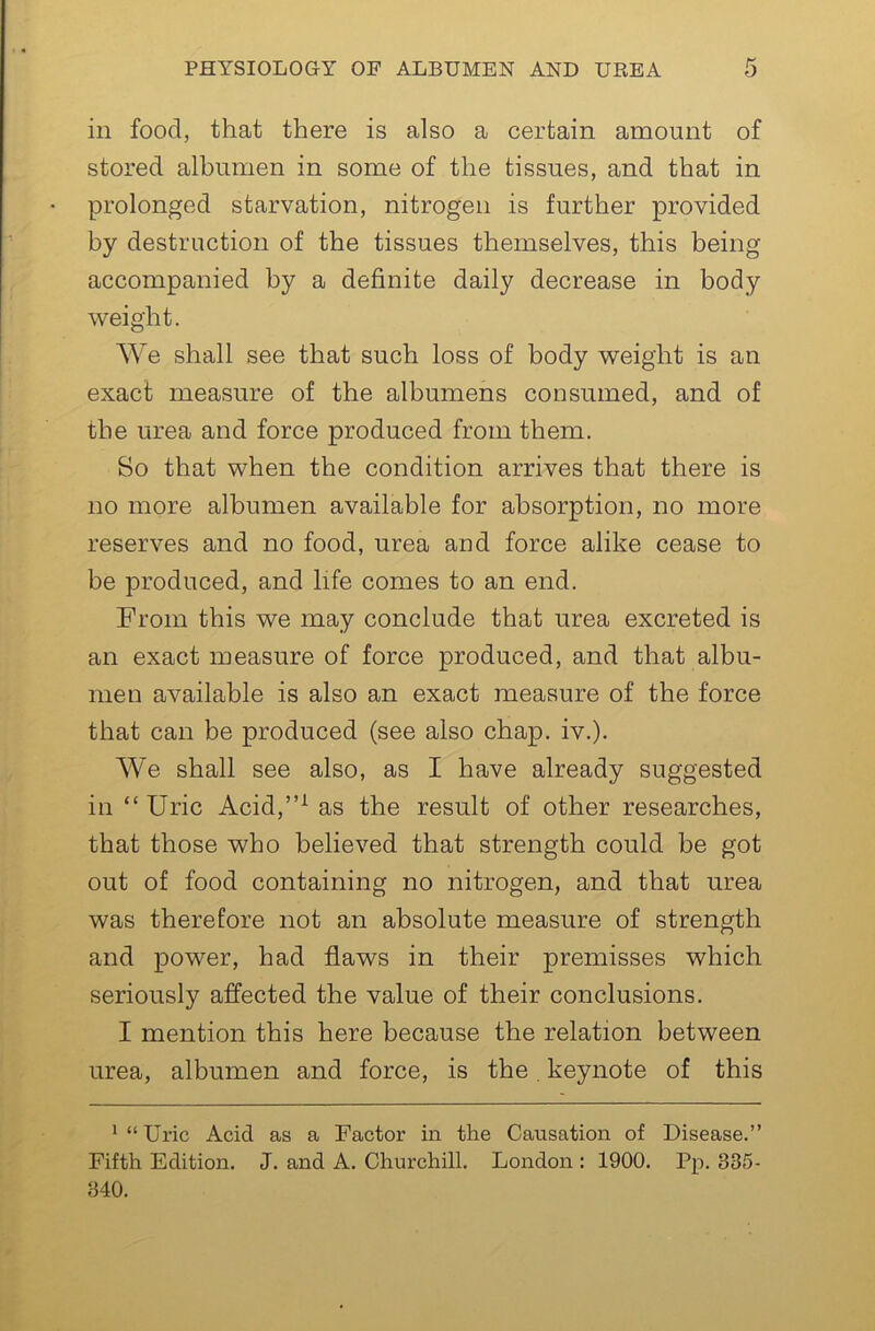 in food, that there is also a certain amount of stored albumen in some of the tissues, and that in prolonged starvation, nitrogen is further provided by destruction of the tissues themselves, this being accompanied by a definite daily decrease in body weight. We shall see that such loss of body weight is an exact measure of the albumens consumed, and of the urea and force produced from them. So that when the condition arrives that there is no more albumen available for absorption, no more reserves and no food, urea and force alike cease to be produced, and life comes to an end. From this we may conclude that urea excreted is an exact measure of force produced, and that albu- men available is also an exact measure of the force that can be produced (see also chap. iv.). We shall see also, as I have already suggested in “Uric Acid,”^ as the result of other researches, that those who believed that strength could be got out of food containing no nitrogen, and that urea was therefore not an absolute measure of strength and power, had flaws in their premisses which seriously affected the value of their conclusions. I mention this here because the relation between urea, albumen and force, is the, keynote of this •“Uric Acid as a Factor in the Causation of Disease.” Fifth Edition. J. and A. Churchill. London : 1900. Pp. 335- 340.