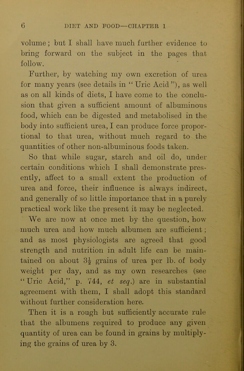 volume; but I shall have much further evidence to bring forward on the subject in the pages that follow. Further, by watching my own excretion of urea for many years (see details in “ Uric Acid ”), as well as on all kinds of diets, I have come to the conclu- sion that given a sufficient amount of albuminous food, which can be digested and metabolised in the body into sufficient urea, I can produce force propor- tional to that urea, without much regard to the quantities of other non-albuminous foods taken. So that while sugar, starch and oil do, under certain conditions which I shall demonstrate pres- ently, affect to a small extent the production of urea and force, their influence is always indirect, and generally of so little importance that in a purely practical work like the present it may be neglected. We are now at once met by the question, how much urea and how much albumen are sufficient; and as most physiologists are agreed that good strength and nutrition in adult life can be main- tained on about 3^ grains of urea per lb. of body weight per day, and as my own researches (see “ Uric Acid,” p. 744, et seq.) are in substantial agreement with them, I shall adopt this standard without further consideration here. Then it is a rough but sufficiently accurate rule that the albumens required to produce any given quantity of urea can be found in grains by multiply- ing the grains of urea by 3.