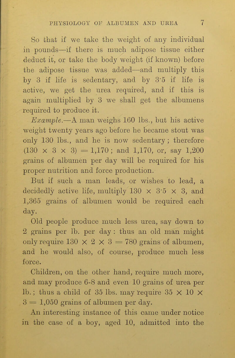 So that if we take the weight of any individual in pounds—if there is much adipose tissue either deduct it, or take the body weight (if known) before the adipose tissue was added—and multiply this by 3 if life is sedentary, and by 3’5 if life is active, we get the urea required, and if this is again multiplied by 3 we shall get the albumens required to produce it. Example.—A man weighs 160 lbs., but his active weight twenty years ago before he became stout was only 130 lbs., and he is now sedentary ; therefore (130 X 3 X 3) = 1,170 ; and 1,170, or, say 1,200 grains of albumen per day will be required for his proper nutrition and force production. But if such a man leads, or wishes to lead, a decidedly active life, multiply 130 x 3’5 X 3, and 1,365 grains of albumen would be required each day. Old people produce much less urea, say down to 2 grains per lb. per day : thus an old man might only require 130 X 2 X 3 = 780 grains of albumen, and he would also, of course, produce much less force. Children, on the other hand, require much more, and may produce 6-8 and even 10 grains of urea per lb.; thus a child of 35 lbs. may require 35 X 10 X 3 = 1,050 grains of albumen per day. An interesting instance of this came under notice in the case of a boy, aged 10, admitted into the