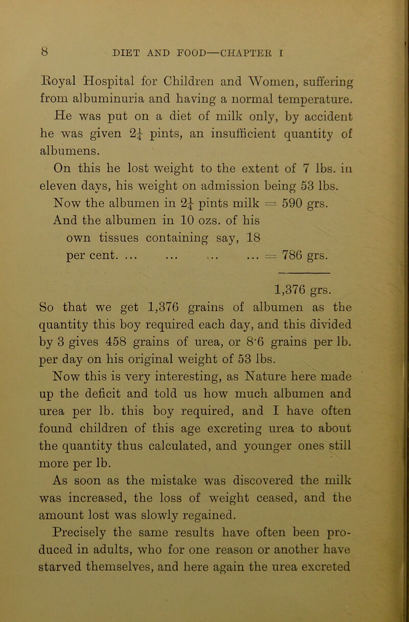 Koyal Hospital for Children and Women, suffering from albuminuria and having a normal temperature. He was put on a diet of milk only, by accident he was given 2^ pints, an insufficient quantity of albumens. On this he lost weight to the extent of 7 lbs. in eleven days, his weight on admission being 53 lbs. Now the albumen in 2^ pints milk = 590 grs. And the albumen in 10 ozs. of his own tissues containing say, 18 percent. ... ... ... ... = 786 grs. 1,376 grs. So that we get 1,376 grains of albumen as the quantity this boy required each day, and this divided by 3 gives 458 grains of urea, or 8'6 grains per lb. per day on his original weight of 53 lbs. Now this is very interesting, as Nature here made up the deficit and told us how much albumen and urea per lb. this boy required, and I have often found children of this age excreting urea to about the quantity thus calculated, and younger ones still more per lb. As soon as the mistake was discovered the milk was increased, the loss of weight ceased, and the amount lost was slowly regained. Precisely the same results have often been pro- duced in adults, who for one reason or another have starved themselves, and here again the urea excreted