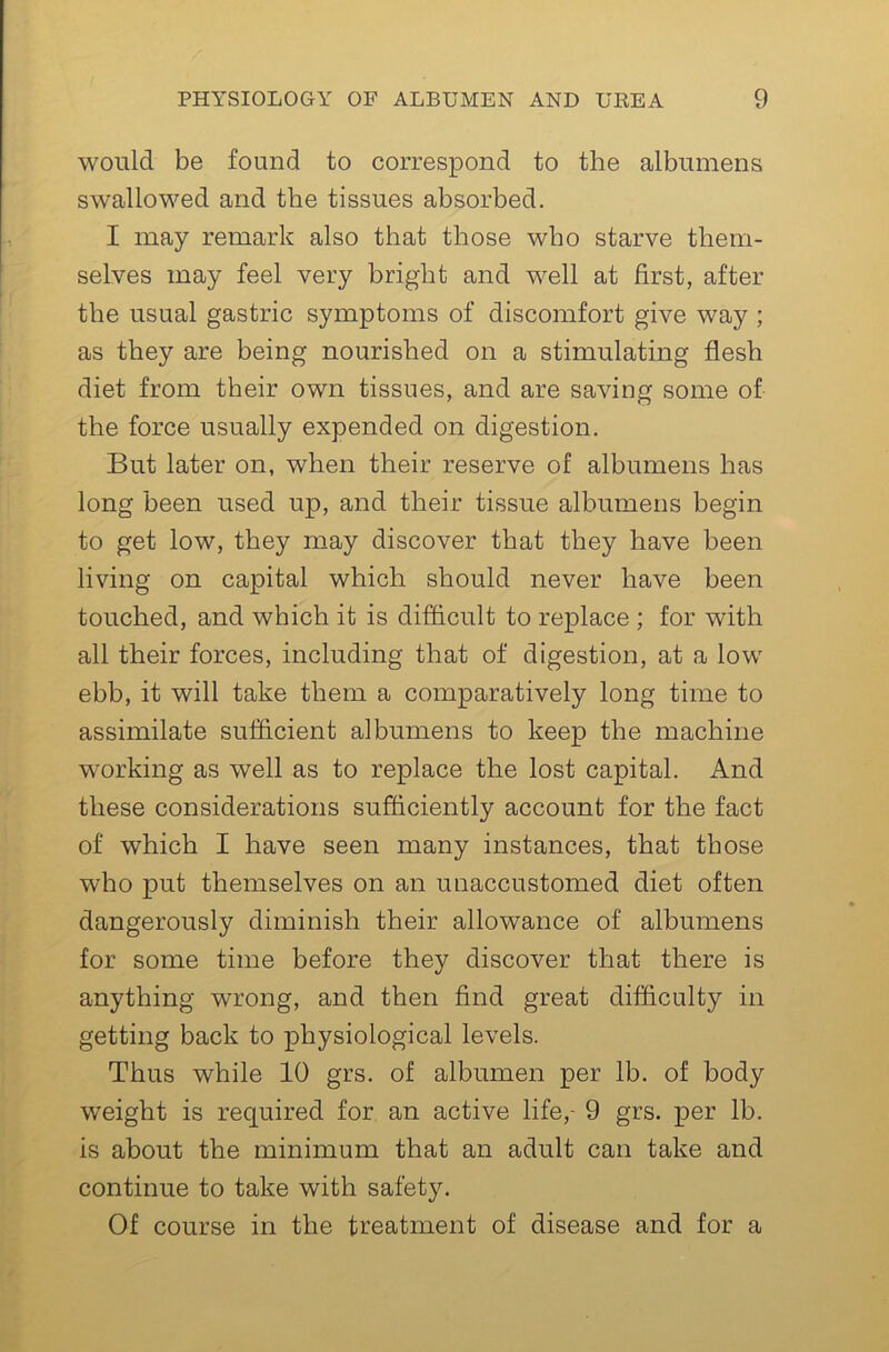 would be found to correspond to the albumens swallowed and the tissues absorbed. I may remark also that those who starve them- selves may feel very bright and well at first, after the usual gastric symptoms of discomfort give way ; as they are being nourished on a stimulating flesh diet from their own tissues, and are saving some of the force usually expended on digestion. But later on, when their reserve of albumens has long been used up, and their tissue albumens begin to get low, they may discover that they have been living on capital which should never have been touched, and which it is difficult to replace ; for with all their forces, including that of digestion, at a low ebb, it will take them a comparatively long time to assimilate sufflcient albumens to keep the machine working as well as to replace the lost capital. And these considerations sufficiently account for the fact of which I have seen many instances, that those who put themselves on an unaccustomed diet often dangerously diminish their allowance of albumens for some time before they discover that there is anything wrong, and then find great difficulty in getting back to physiological levels. Thus while 10 grs. of albumen per lb. of body weight is required for an active life,- 9 grs. per lb. is about the minimum that an adult can take and continue to take with safety. Of course in the treatment of disease and for a