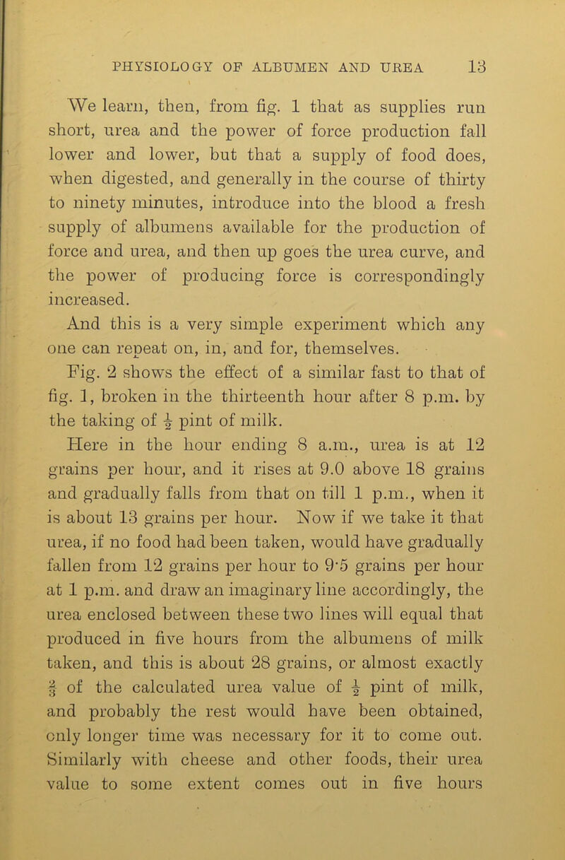 We learn, then, from 1 that as supplies run short, urea and the power of force production fall lower and lower, but that a supply of food does, when digested, and generally in the course of thirty to ninety minutes, introduce into the blood a fresh supply of albumens available for the production of force and urea, and then up goes the urea curve, and the power of producing force is correspondingly increased. And this is a very simple experiment which any one can repeat on, in, and for, themselves. Fig. 2 show's the effect of a similar fast to that of fig. 1, broken in the thirteenth hour after 8 p.m. by the taking of ^ pint of milk. Here in the hour ending 8 a.m., urea is at 12 grains per hour, and it rises at 9.0 above 18 grains and gradually falls from that on till 1 p.m., when it is about 13 grains per hour. Now if we take it that urea, if no food had been taken, would have gradually fallen from 12 grains per hour to 9‘5 grains per hour at 1 p.m. and draw an imaginary line accordingly, the urea enclosed between these two lines will equal that produced in five hours from the albumens of milk taken, and this is about 28 grains, or almost exactly § of the calculated urea value of ^ pint of milk, and probably the rest would have been obtained, only longer time was necessary for it to come out. Similarly with cheese and other foods, their urea value to some extent comes out in five hours