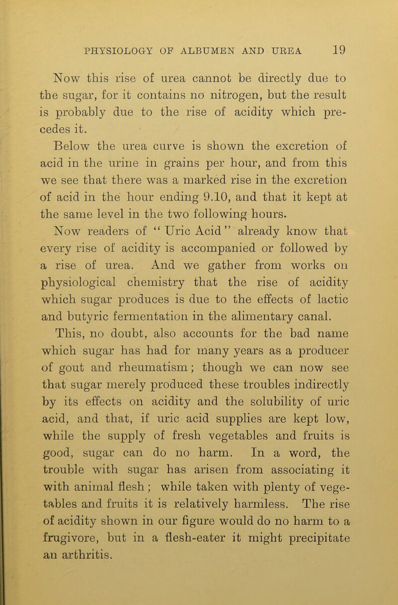 Now this rise of urea cannot be directly due to the sugar, for it contains no nitrogen, but the result is probably due to the rise of acidity which pre- cedes it. Below the urea curve is shown the excretion of acid in the urine in grains per hour, and from this we see that there was a marked rise in the excretion of acid in the hour ending 9.10, and that it kept at the same level in the two following hours. Now readers of “ Uric Acid ” already know that every rise of acidity is accompanied or followed by a rise of urea. And we gather from works on physiological chemistry that the rise of acidity which sugar produces is due to the effects of lactic and butyric fermentation in the alimentary canal. This, no doubt, also accounts for the bad name which sugar has had for many years as a producer of gout and rheumatism; though we can now see that sugar merely produced these troubles indirectly by its effects on acidity and the solubility of uric acid, and that, if uric acid supplies are kept low, while the supply of fresh vegetables and fruits is good, sugar can do no harm. In a word, the trouble with sugar has arisen from associating it with animal flesh; while taken with plenty of vege- tables and fruits it is relatively harmless. The rise of acidity shown in our figure would do no harm to a frugivore, but in a flesh-eater it might precipitate an arthritis.