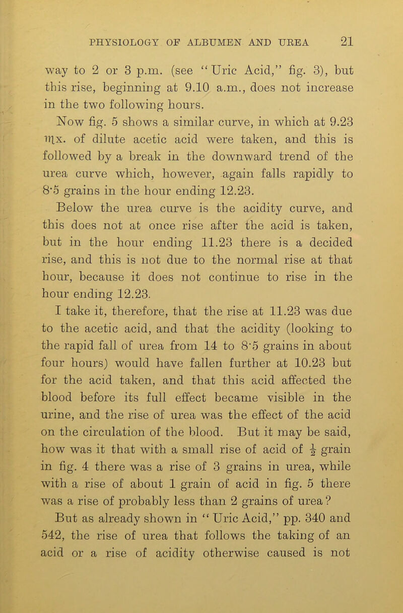 way to 2 or 3 p.m. (see “Uric Acid,” fig. 3), but this rise, beginniug at 9.10 a.m., does not increase in the two following hours. Now fig. 5 shows a similar curve, in which at 9.23 iilx. of dilute acetic acid were taken, and this is followed by a break in the downward trend of the urea curve which, however, again falls rapidly to 8*5 grains in the hour ending 12.23. Below the urea curve is the acidity curve, and this does not at once rise after the acid is taken, but in the hour ending 11.23 there is a decided rise, and this is not due to the normal rise at that hour, because it does not continue to rise in the hour ending 12.23. I take it, therefore, that the rise at 11.23 was due to the acetic acid, and that the acidity (looking to the rapid fall of urea from 14 to 8'5 grains in about four hours) would have fallen further at 10.23 but for the acid taken, and that this acid affected the blood before its full effect became visible in the urine, and the rise of urea was the effect of the acid on the circulation of the blood. But it may be said, how was it that with a small rise of acid of ^ grain in fig. 4 there was a rise of 3 grains in urea, while with a rise of about 1 grain of acid in fig. 5 there was a rise of probably less than 2 grains of urea ? But as already shown in “ Uric Acid,” pp. 340 and 542, the rise of urea that follows the taking of an acid or a rise of acidity otherwise caused is not