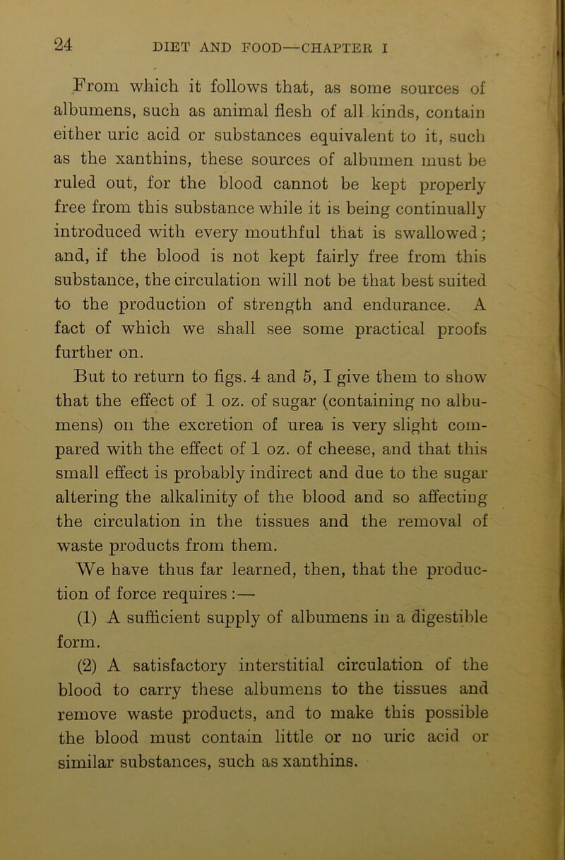 From which it follows that, as some sources of albumens, such as animal flesh of all kinds, contain either uric acid or substances equivalent to it, such as the xanthins, these sources of albumen must be ruled out, for the blood cannot be kept properly free from this substance while it is being continually introduced with every mouthful that is swallowed; and, if the blood is not kept fairly free from this substance, the circulation will not be that best suited to the production of strength and endurance. A fact of which we shall see some practical proofs further on. But to return to figs. 4 and 5, I give them to show that the effect of 1 oz. of sugar (containing no albu- mens) on the excretion of urea is very slight com- pared with the effect of 1 oz. of cheese, and that this small effect is probably indirect and due to the sugar altering the alkalinity of the blood and so affecting the circulation in the tissues and the removal of waste products from them. We have thus far learned, then, that the produc- tion of force requires :— (1) A sufficient supply of albumens in a digestible form. (2) A satisfactory interstitial circulation of the blood to carry these albumens to the tissues and remove waste products, and to make this possible the blood must contain little or no uric acid or similar substances, such as xanthins.