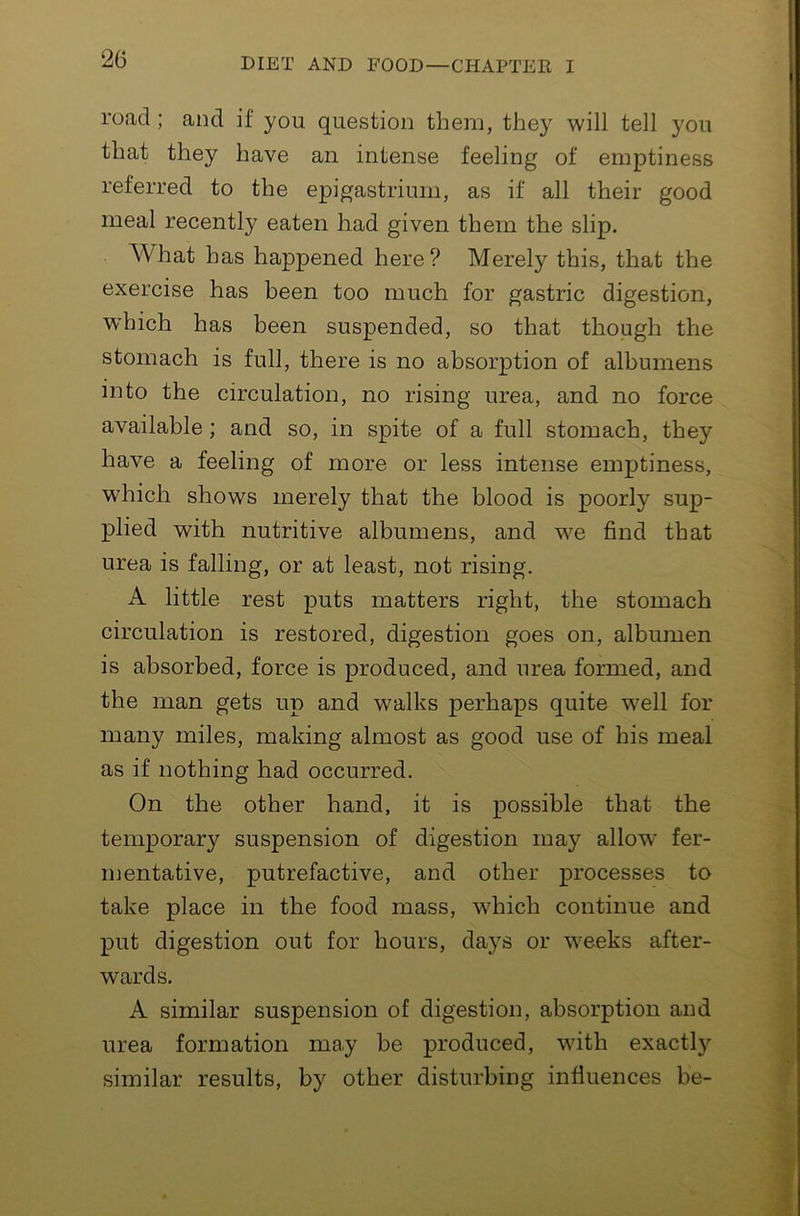 road; and if you question them, they will tell you that they have an intense feeling of emptiness referred to the epigastrium, as if all their good meal recently eaten had given them the slip. What has happened here? Merely this, that the exercise has been too much for gastric digestion, which has been suspended, so that though the stomach is full, there is no absorption of albumens into the circulation, no rising urea, and no force available; and so, in spite of a full stomach, they have a feeling of more or less intense emptiness, which shows merely that the blood is poorly sup- plied with nutritive albumens, and w^e find that urea is falling, or at least, not rising. A little rest puts matters right, the stomach circulation is restored, digestion goes on, albumen is absorbed, force is produced, and urea formed, and the man gets up and walks perhaps quite w^ell for many miles, making almost as good use of his meal as if nothing had occurred. On the other hand, it is possible that the temporary suspension of digestion may allow fer- mentative, putrefactive, and other processes to take place in the food mass, wdiich continue and put digestion out for hours, days or w^eeks after- wards. A similar suspension of digestion, absorption and urea formation may be produced, wdth exactly similar results, by other disturbing influences be-