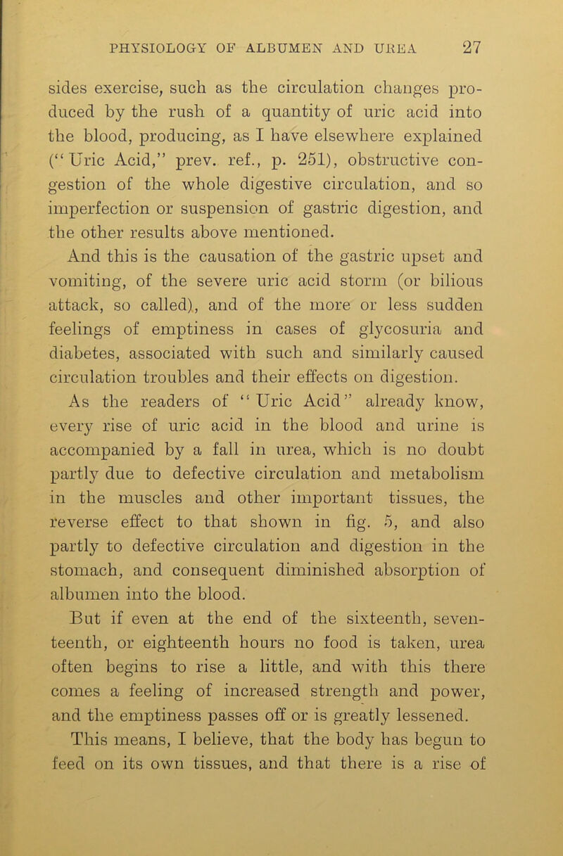 sides exercise, such as the circulation changes pro- duced by the rush of a quantity of uric acid into the blood, producing, as I have elsewhere explained (“Uric Acid,” prev. ref., p. 251), obstructive con- gestion of the whole digestive circulation, and so imperfection or suspension of gastric digestion, and the other results above mentioned. And this is the causation of the gastric upset and vomiting, of the severe uric acid storm (or bilious attack, so called), and of the more or less sudden feelings of emptiness in cases of glycosuria and diabetes, associated with such and similarly caused circulation troubles and their effects on digestion. As the readers of “Uric Acid” already know, every rise of uric acid in the blood and urine is accompanied by a fall in urea, which is no doubt partly due to defective circulation and metabolism in the muscles and other important tissues, the reverse effect to that shown in fig. 5, and also partly to defective circulation and digestion in the stomach, and consequent diminished absorption of albumen into the blood. But if even at the end of the sixteenth, seven- teenth, or eighteenth hours no food is taken, urea often begins to rise a little, and with this there comes a feeling of increased strength and power, and the emptiness passes off or is greatly lessened. This means, I believe, that the body has begun to feed on its own tissues, and that there is a rise of