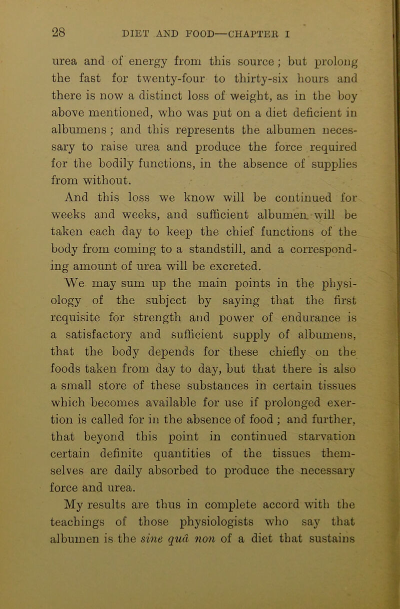 urea and of energy from this source ; but prolong the fast for twenty-four to thirty-six hours and there is now a distinct loss of weight, as in the boy above mentioned, who was put on a diet deficient in albumens ; and this represents the albumen neces- sary to raise urea and produce the force required for the bodily functions, in the absence of supplies from without. And this loss we know will be continued for weeks and weeks, and sufficient albumen, will be taken each day to keep the chief functions of the body from coming to a standstill, and a correspond- ing amount of urea will be excreted. We may sum up the main points in the physi- ology of the subject by saying that the first requisite for strength and power of endurance is a satisfactory and sufficient supply of albumens, that the body depends for these chiefly on the foods taken from day to day, but that there is also a small store of these substances in certain tissues which becomes available for use if prolonged exer- tion is called for in the absence of food ; and further, that heyond this point in continued starvation certain definite quantities of the tissues them- selves are daily absorbed to produce the necessary force and urea. My results are thus in complete accord with the teachings of those physiologists who say that albumen is the sine qua non of a diet that sustains