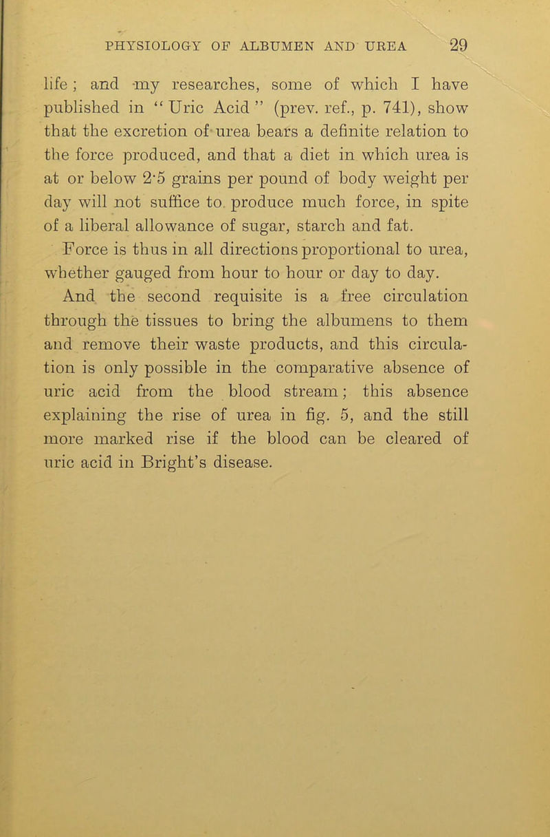 life; and -my researches, some of which I have published in “Uric Acid” (prev. ref., p. 741), show that the excretion of urea bears a definite relation to the force produced, and that a diet in which urea is at or below 2*5 grains per pound of body weight per day will not suffice to. produce much force, in spite of a liberal allowance of sugar, starch and fat. Force is thus in all directions proportional to urea, wdiether gauged from hour to hour or day to day. And the second requisite is a free circulation through the tissues to bring the albumens to them and remove their waste products, and this circula- tion is only possible in the comparative absence of uric acid from the blood stream; this absence explaining the rise of urea in fig. 5, and the still more marked rise if the blood can be cleared of uric acid in Bright’s disease.