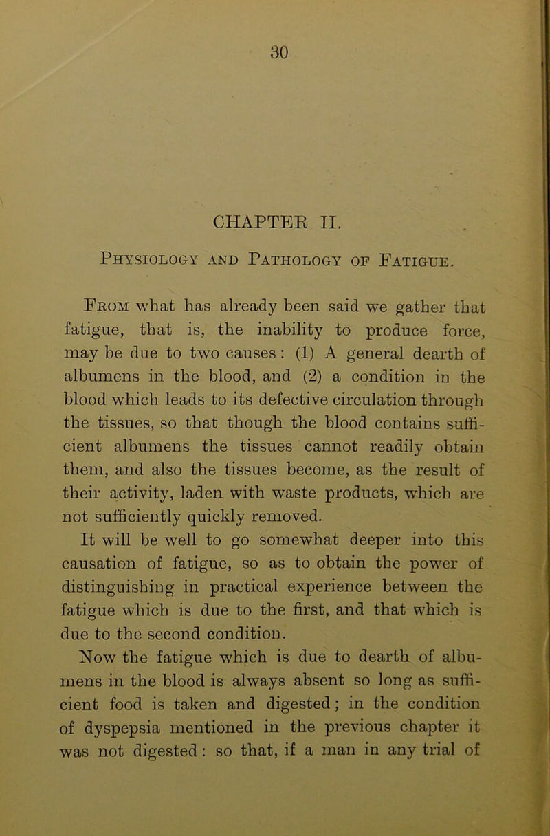 CHAPTEK II. Physiology and Pathology of Fatigue. From what has already been said we gather that fatigue, that is, the inability to produce force, may be due to two causes: (1) A general dearth of albumens in the blood, and (2) a condition in the blood which leads to its defective circulation through the tissues, so that though the blood contains suffi- cient albumens the tissues cannot readily obtain them, and also the tissues become, as the result of their activity, laden with waste products, which are not sufficiently quickly removed. It will be well to go somewhat deeper into this causation of fatigue, so as to obtain the power of distinguishing in practical experience between the fatigue which is due to the first, and that which is due to the second condition. Now the fatigue which is due to dearth of albu- mens in the blood is always absent so long as suffi- cient food is taken and digested; in the condition of dyspepsia mentioned in the previous chapter it was not digested: so that, if a man in any trial of