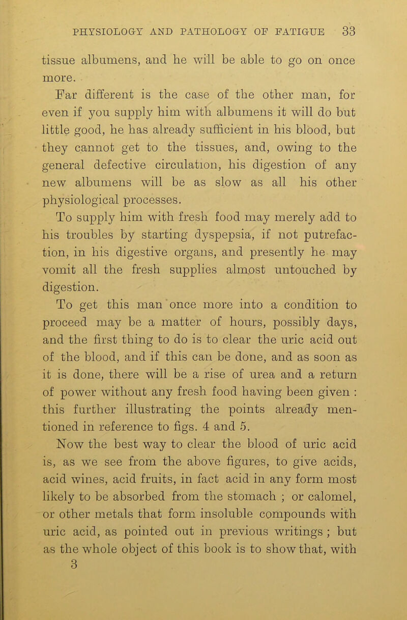 tissue albumens, and he will be able to go on once more. Far different is the case of the other man, for even if you supply him with albumens it will do but little good, he has already sufficient in his blood, but they cannot get to the tissues, and, owing to the general defective circulation, his digestion of any new albumens will be as slow as all his other physiological processes. To supply him with fresh food may merely add to his troubles by starting dyspepsia, if not putrefac- tion, in his digestive organs, and presently he may vomit all the fresh supplies almost untouched by digestion. To get this man once more into a condition to proceed may be a matter of hours, possibly days, and the first thing to do is to clear the uric acid out of the blood, and if this can be done, and as soon as it is done, there will be a rise of urea and a return of power without any fresh food having been given : this further illustrating the points already men- tioned in reference to figs. 4 and 5. Now the best way to clear the blood of uric acid is, as we see from the above figures, to give acids, acid wines, acid fruits, in fact acid in any form most likely to be absorbed from the stomach ; or calomel, or other metals that form insoluble compounds with uric acid, as pointed out in previous writings ; but as the whole object of this book is to show that, with 3