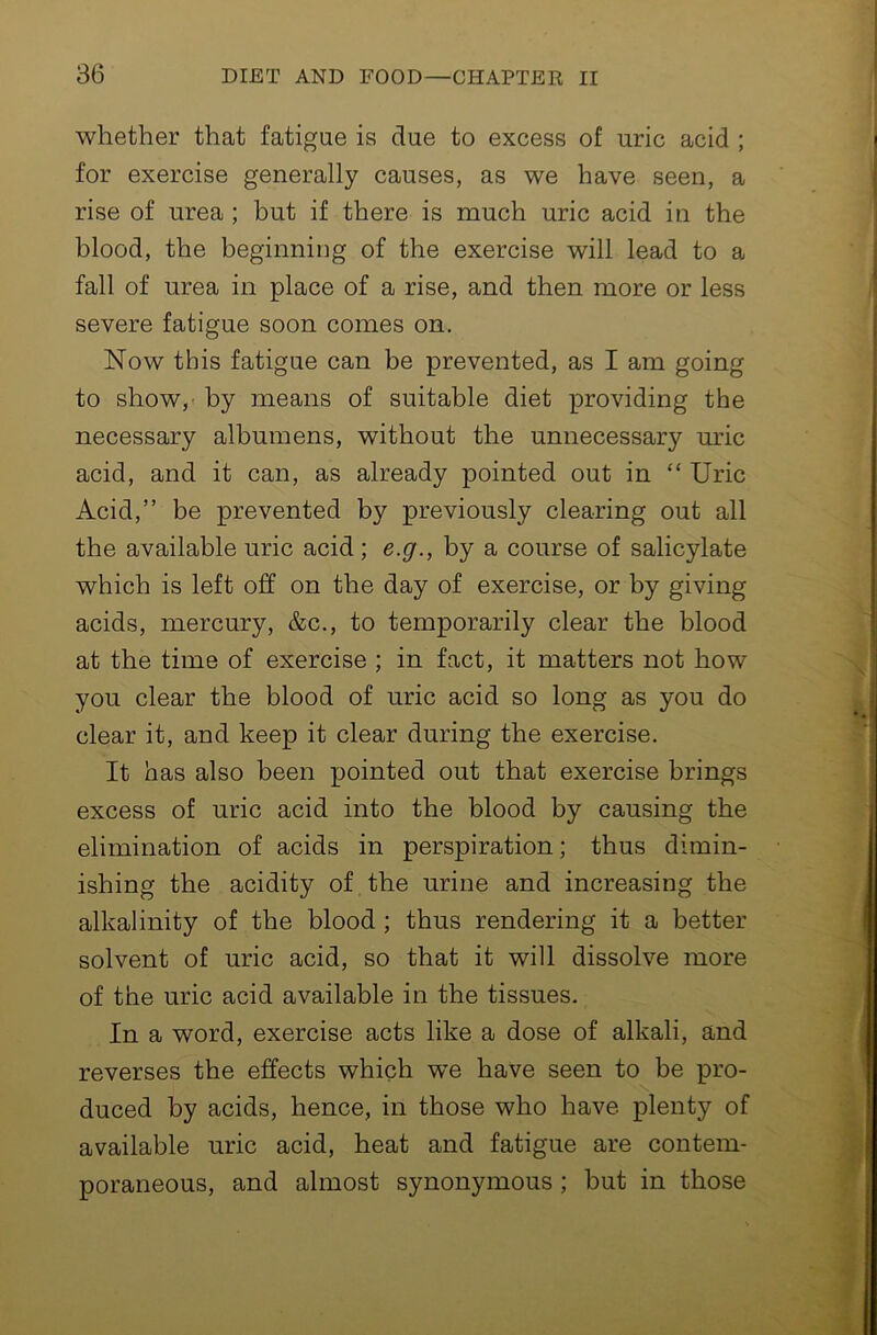 whether that fatigue is due to excess of uric acid ; for exercise generally causes, as we have seen, a rise of urea ; but if there is much uric acid in the blood, the beginning of the exercise will lead to a fall of urea in place of a rise, and then more or less severe fatigue soon comes on. Now this fatigue can be prevented, as I am going to show,' by means of suitable diet providing the necessary albumens, without the unnecessary uric acid, and it can, as already pointed out in “ Uric Acid,” be prevented by previously clearing out all the available uric acid; e.g., by a course of salicylate which is left off on the day of exercise, or by giving acids, mercury, &c., to temporarily clear the blood at the time of exercise ; in fact, it matters not how you clear the blood of uric acid so long as you do clear it, and keep it clear during the exercise. It has also been pointed out that exercise brings excess of uric acid into the blood by causing the elimination of acids in perspiration; thus dimin- ishing the acidity of the urine and increasing the alkalinity of the blood ; thus rendering it a better solvent of uric acid, so that it will dissolve more of the uric acid available in the tissues. In a word, exercise acts like a dose of alkali, and reverses the effects which we have seen to be pro- duced by acids, hence, in those who have plenty of available uric acid, heat and fatigue are contem- poraneous, and almost synonymous ; but in those