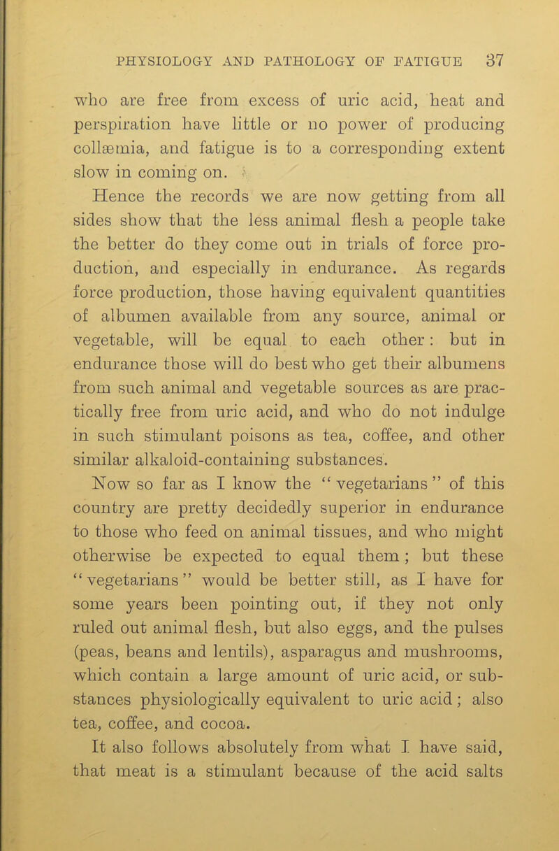 who are free from excess of uric acid, heat and perspiration have little or no power of producing collsemia, and fatigue is to a corresponding extent slow in coining on. Hence the records we are now getting from all sides show that the less animal flesh a people take the better do they come out in trials of force pro- duction, and especially in endurance. As regards force production, those having equivalent quantities of albumen available from any source, animal or vegetable, will be equal to each other: but in endurance those will do best who get their albumens from such animal and vegetable sources as are prac- tically free from uric acid, and who do not indulge in such stimulant poisons as tea, coffee, and other similar alkaloid-containing substances. Now so far as I know the “ vegetarians ” of this country are pretty decidedly superior in endurance to those who feed on animal tissues, and who might otherwise be expected to equal them; but these “vegetarians” would be better still, as I have for some years been pointing out, if they not only ruled out animal flesh, but also eggs, and the pulses (peas, beans and lentils), asparagus and mushrooms, which contain a large amount of uric acid, or sub- stances physiologically equivalent to uric acid; also tea, coffee, and cocoa. It also follows absolutely from what I have said, that meat is a stimulant because of the acid salts