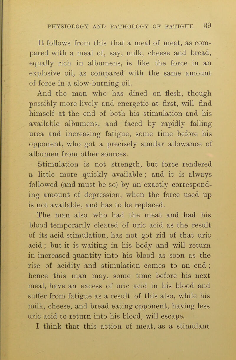 It follows from this that a meal of meat, as com- pared with a meal of, say, milk, cheese and bread, equally rich in albumens, is like the force in an explosive oil, as compared with the same amount of force in a slow’-burning oil. And the man who has dined on flesh, though possibly more lively and energetic at first, will find himself at the end of both his stimulation and his available albumens, and faced by rapidly falling urea and increasing fatigue, some time before his opponent, who got a precisely similar allowance of albumen from other sources. Stimulation is not strength, but force rendered a little more quickl}^ available; and it is always followed (and must be so) by an exactly correspond- ing amount of depression, when the force used up is not available, and has to be replaced. The man also who had the meat and had his blood temporarily cleared of uric acid as the result of its acid stimulation, has not got rid of that uric acid ; but it is waiting in his body and will return in increased quantity into his blood as soon as the rise of acidity and stimulation comes to an end ; hence this man may, some time before his next meal, have an excess of uric acid in his blood and suffer from fatigue as a result of this also, while his milk, cheese, and bread eating opponent, having less uric acid to return into his blood, will escape. I think that this action of meat, as a stimulant