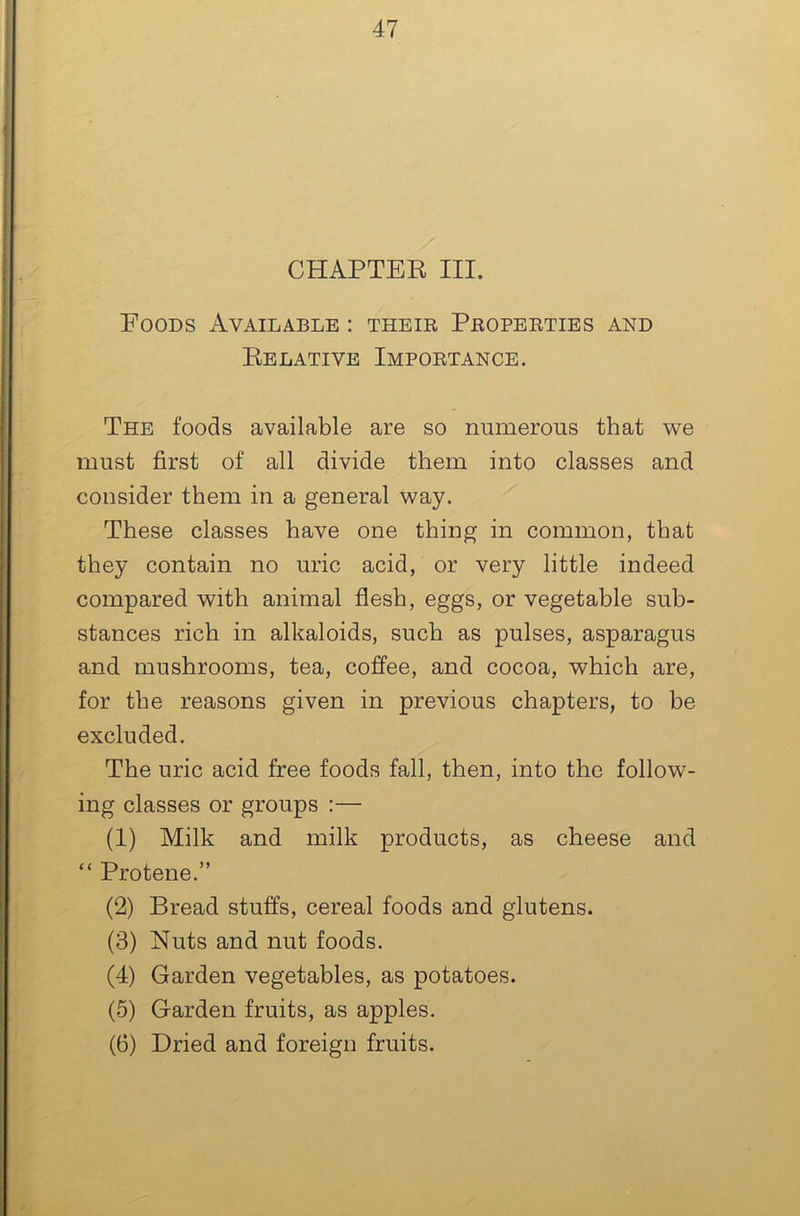 CHAPTER III. Foods Available : their Properties and Relative Importance. The foods available are so numerous that we must first of all divide them into classes and consider them in a general way. These classes have one thing in common, that they contain no uric acid, or very little indeed compared with animal flesh, eggs, or vegetable sub- stances rich in alkaloids, such as pulses, asparagus and mushrooms, tea, coffee, and cocoa, which are, for the reasons given in previous chapters, to be excluded. The uric acid free foods fall, then, into the follow- ing classes or groups :— (1) Milk and milk products, as cheese and “ Protene.” (2) Bread stuffs, cereal foods and glutens. (3) Nuts and nut foods. (4) Garden vegetables, as potatoes. (5) Garden fruits, as apples. (6) Dried and foreign fruits.