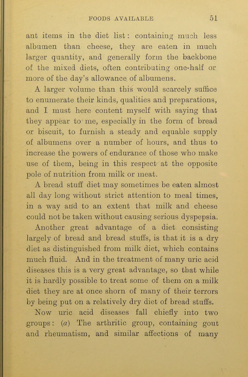 ant items in the diet list: containing much less albumen than cheese, they are eaten in much larger quantity, and generally form the backbone o£ the mixed diets, often contributing one-half or more of the day’s allowance of albumens. A larger volume than this would scarcely suffice to enumerate their kinds, qualities and preparations, and I must here content myself with saying that they appear to'me, especially in the form of bread or biscuit, to furnish a steady and equable supply of albumens over a number of hours, and thus to increase the powers of endurance of those who make use of them, being in this respect at the opposite pole of nutrition from milk or meat. A bread stuff diet may sometimes be eaten almost all day long without strict attention to meal times, in a way and to an extent that milk and cheese could not be taken without causing serious dyspepsia. Another great advantage of a diet consisting largely of bread and bread stuffs, is that it is a dry diet as distinguished from milk diet, which contains much fluid. And in the treatment of many uric acid diseases this is a very great advantage, so that while it is hardly possible to treat some of them on a milk diet they are at once shorn of many of their terrors by being put on a relatively dry diet of bread stuffs. Now uric acid diseases fall chiefly into two groups: (a) The arthritic group, containing gout and rheumatism, and similar affections of many