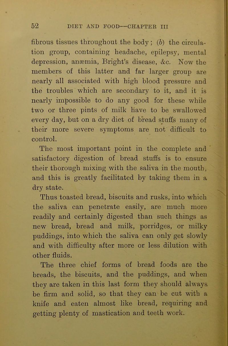 fibrous tissues throughout the body; (b) the circula- tion group, containing headache, epilepsy, mental depression, amemia, Bright’s disease, &c. Now the members of this latter and far larger group are nearly all associated with high blood pressure and the troubles which are secondary to it, and it is nearly impossible to do any good for these while two or three pints of milk have to be swallowed every day, but on a dry diet of bread stuffs many of their more severe symptoms are not difficult to control. The most important point in the complete and * satisfactory digestion of bread stuffs is to ensure their thorough mixing with the saliva in the mouth, and this is greatly facilitated by taking them in a dry state. Thus toasted bread, biscuits and rusks, into which the saliva can penetrate easily, are much more readily and certainly digested than such things as new bread, bread and milk, porridges, or milky puddings, into which the saliva can only get slowly and with difficulty after more or less dilution with other fluids. The three chief forms of bread foods are the breads, the biscuits, and the puddings, and when they are taken in this last form they should always be firm and solid, so that they can be cut with a knife and eaten almost like bread, requiring and getting plenty of mastication and teeth work.