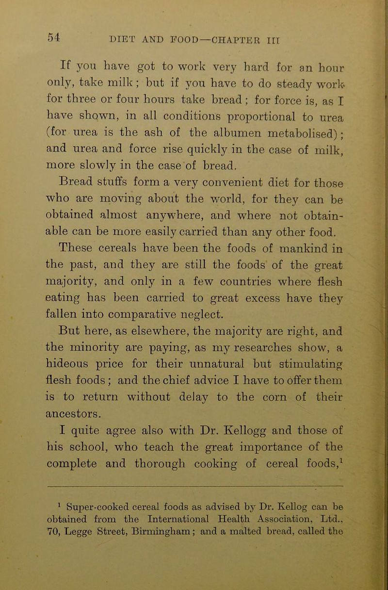 If you have got to work very hard for an hour only, take milk; but if you have to do steady w'ork* for three or four hours take bread ; for force is, as I have shown, in all conditions proportional to urea (for urea is the ash of the albumen metabolised); and urea and force rise quickly in the case of milk, more slowly in the case of bread. Bread stuffs form a very convenient diet for those who are moving about the world, for they can be obtained almost anywhere, and where not obtain- able can be more easily carried than any other food. These cereals have been the foods of mankind in the past, and they are still the foods of the great majority, and only in a few countries where flesh eating has been carried to great excess have they fallen into comparative neglect. But here, as elsewhere, the majority are right, and the minority are paying, as my researches show, a hideous price for their unnatural but stimulating flesh foods; and the chief advice I have to offer them is to return without delay to the corn of their ancestors. I quite agree also with Dr. Kellogg and those of his school, who teach the great importance of the complete and thorough cooking of cereal foods,^ * Super-cooked cereal foods as advised bj’’ Dr. Kellog can be obtained from the International Health Association, Ltd.. 70, Legge Street, Birmingham; and a malted bread, called the