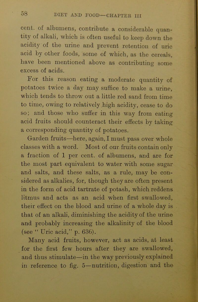 cent, of albumens, contribute a considerable quan- tity of alkali, which is often useful to keep down the acidity of the urine and prevent retention of uric acid by other foods, some of w'hich, as the cereals, have been mentioned above as contributing some excess of acids. For this reason eating a moderate quantity of potatoes twice a day may suffice to make a urine, which tends to throw out a little red sand from time to time, owing to relatively high acidity, cease to do so; and those who suffer in this way from eating acid fruits should counteract their effects by taking a corresponding quantity of potatoes. Garden fruits—here, again, I must jpass over whole classes with a word. Most of our fruits contain only a fraction of 1 per cent, of albumens, and are for the most part equivalent to water with some sugar and salts, and these salts, as a rule, may be con- sidered as alkalies, for, though they are often present in the form of acid tartrate of potash, which reddens litmus and acts as an acid when first swallowed, their effect on the blood and urine of a whole day is that of an alkali, diminishing the acidity of the urine and probably increasing the alkalinity of the blood (see “ Uric acid,” p. 636). Many acid fruits, however, act as acids, at least for the first few hours after they are swallowed, and thus stimulate—in the way previousl}'^ explained in reference to fig. 5—nutrition, digestion and the