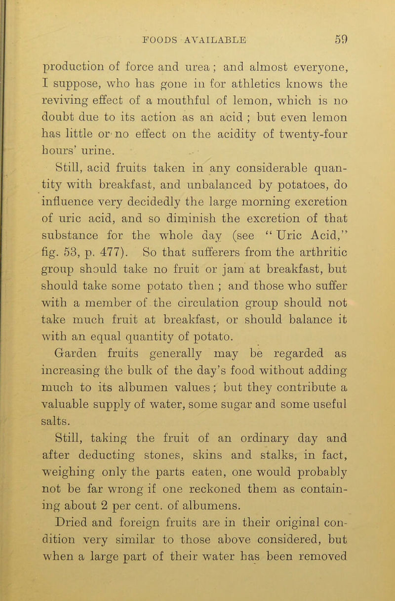 production of force and urea; and almost everyone, I suppose, who has gone in for athletics knows the reviving effect of a mouthful of lemon, which is no doubt due to its action as an acid ; but even lemon has little or' no effect on the acidity of twenty-four hours’ urine. Still, acid fruits taken in any considerable quan- tity with breakfast, and unbalanced by potatoes, do influence very decidedly the large morning excretion of uric acid, and so diminish the excretion of that substance for the whole day (see “ Uric Acid,” fig. 53, p. 477). So that sufferers from the arthritic group should take no fruit or jam at breakfast, but should take some potato then ; and those who suffer with a member of the circulation group should not take much fruit at breakfast, or should balance it with an equal quantity of potato. Garden fruits generally may be regarded as increasing the bulk of the day’s food without adding much to its albumen values; but they contribute a valuable supply of water, some sugar and some useful salts. Still, taking the fruit of an ordinary day and after deducting stones, skins and stalks, in fact, weighing only the parts eaten, one would probably not be far wrong if one reckoned them as contain- ing about 2 per cent, of albumens. Dried and foreign fruits are in their original con- dition very similar to those above considered, but when a large part of their water has been removed