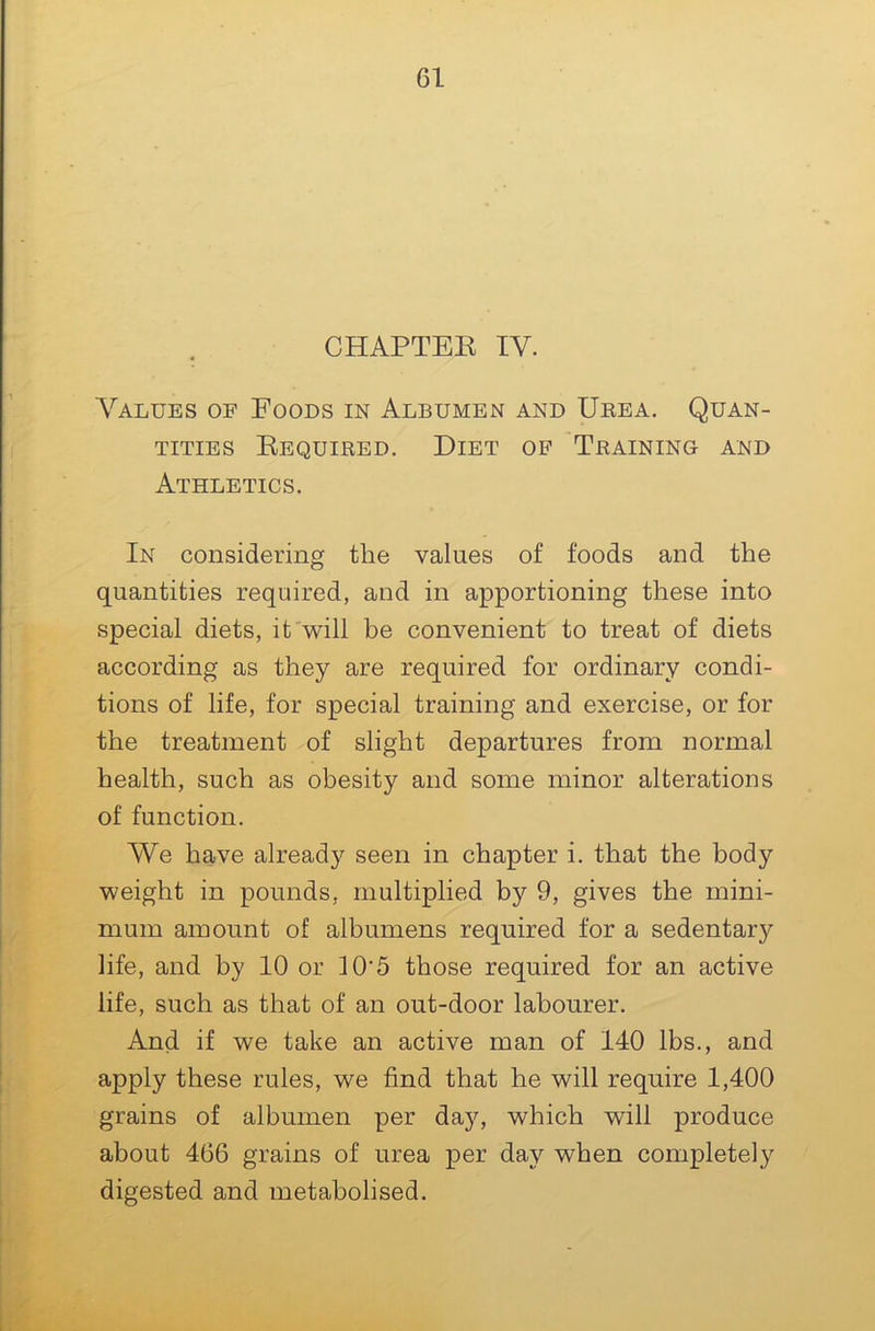 CHAPTEE IV. Values of Foods in Albumen and Urea. Quan- tities Eequired. Diet op Training and Athletics. In considering the values of foods and the quantities required, and in apportioning these into special diets, it'will be convenient to treat of diets according as they are required for ordinary condi- tions of life, for special training and exercise, or for the treatment of slight departures from normal health, such as obesity and some minor alterations of function. We have already seen in chapter i. that the body weight in pounds, multiplied by 9, gives the mini- mum amount of albumens required for a sedentary life, and by 10 or 10‘5 those required for an active life, such as that of an out-door labourer. And if we take an active man of 140 lbs., and apply these rules, we find that he will require 1,400 grains of albumen per day, which will produce about 466 grains of urea j)er day when completely digested and metabolised.