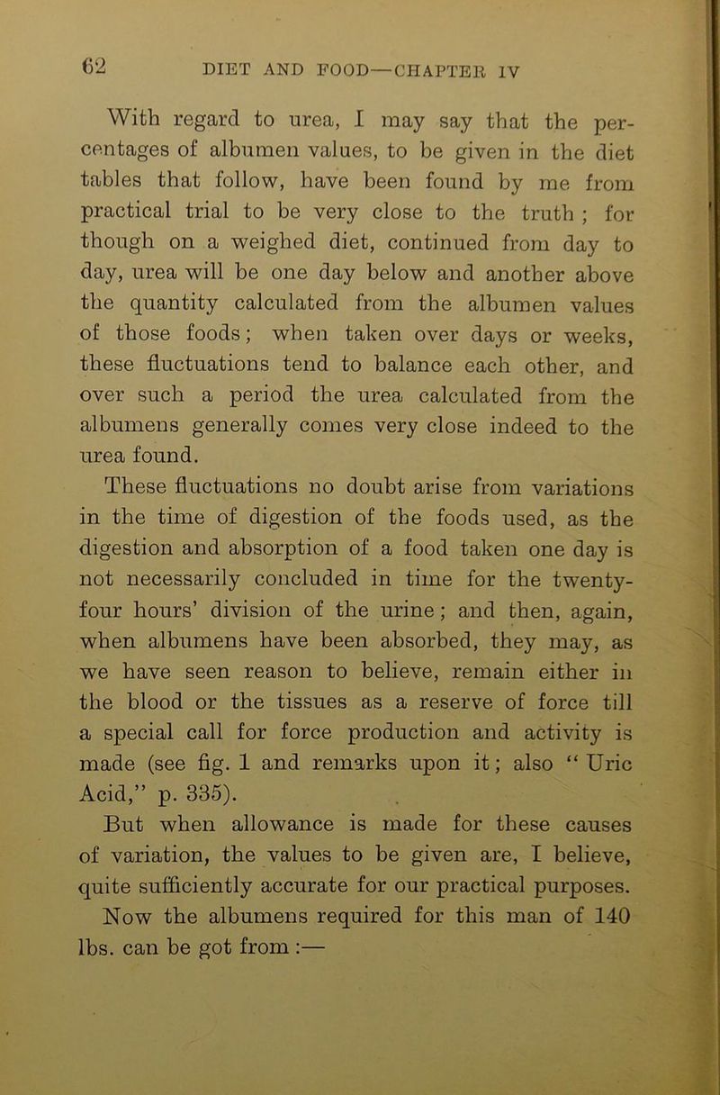 With regard to urea, I may say that the per- centages of alhumen values, to be given in the diet tables that follow, have been found by me from practical trial to be very close to the truth ; for though on a weighed diet, continued from day to day, urea will be one day below and another above the quantity calculated from the albumen values of those foods; when taken over days or weeks, these fluctuations tend to balance each other, and over such a period the urea calculated from the 5 albumens generally comes very close indeed to the urea found. These fluctuations no doubt arise from variations in the time of digestion of the foods used, as the digestion and absorption of a food taken one day is not necessarily concluded in time for the twenty- four hours’ division of the urine; and then, again, when albumens have been absorbed, they may, as we have seen reason to believe, remain either in the blood or the tissues as a reserve of force till a special call for force production and activity is made (see fig. 1 and remarks upon it; also “Uric Acid,” p. 335). But when allowance is made for these causes of variation, the values to be given are, I believe, quite sufficiently accurate for our practical purposes. Now the albumens required for this man of 140 lbs. can be got from :— 4 A*