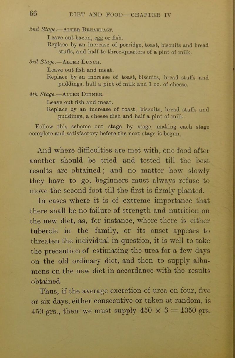 2ml Stage.—Alter Breakfast. Leave out bacon, egg or fish. Replace by an increase of porridge, toast, biscuits and bread stuffs, and half to three-quarters of a pint of milk. 3rd Stage.—Alter Lunch. Leave out fish and meat. Replace by an increase of toast, bi.scuits, bread stuffs and puddings, half a pint of milk and 1 oz. of cheese. 4th Stage.—Alter Dinner. Leave out fish and meat. Replace by an increase of toast, biscuits, bread stuffs and puddings, a cheese dish and half a pint of milk. Follow this scheme out stage by stage, making each stage complete and satisfactory before the next stage is begun. And where difficulties are met with, one food after another should be tried and tested till the best results are obtained; and no matter how slowly they have to go, beginners must always refuse to move the second foot till the first is firmly planted. In cases where it is of extreme importance that there shall be no failure of strength and nutrition on the new diet, as, for instance, where there is either tubercle in the family, or its onset appears to threaten the individual in question, it is well to take the precaution of estimating the urea for a few days on the old ordinary diet, and then to supply albu- mens on the new diet in accordance with the results obtained. Thus, if the average excretion of urea on four, five or six days, either consecutive or taken at random, is 450 grs., then we must supply 460 X 3 = 1350 grs.