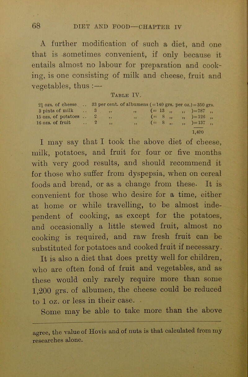 A further moditication of such a diet, and one that is sometimes convenient, if only because it entails almost no labour for preparation and cook- ing, is one consisting of milk and cheese, fruit and vegetables, thus :— Table IV. 2J ozs. of cheese .. 33 per cent, of albumens (=140 grs. per oz.)=350 grs. 3 pints of milk .. 3 ,, ,, (= 13 „ ,, )=787 „ 15 ozs. of potatoes ..2 ,, ,, (= 8 „ ,, )=126 „ 16 ozs. of fruit .. 2 ,, ,, (= 8 ,, ,, )=137 ,, 1,400 I may say that I took the above diet of cheese, milk, potatoes, and fruit for four or five months with very good results, and should recommend it for those who suffer from dyspepsia, when on cereal foods and bread, or as a change from these- It is convenient for those who desire for a time, either at home or while travelling, to be almost inde- pendent of cooking, as except for the potatoes, and occasionally a little stewed fruit, almost no cooking is required, and raw fresh fruit can be substituted for potatoes and cooked fruit if necessary. It is also a diet that does pretty well for children, who are often fond of fruit and vegetables, and as these would only rarely require more than some 1,200 grs. of albumen, the cheese could be reduced to 1 oz. or less in their case. . Some may be able to take more than the above agree, the value of Hovis and of nuts is that calculated frpm my researches alone.