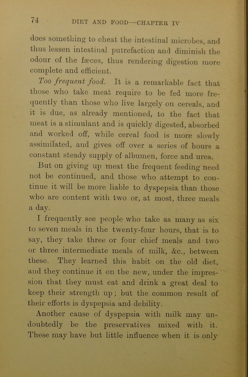 does somethin^ to cheat the intestinal microbes, and thus lessen intestinal putrefaction and diminish the odour of the foeces, thus rendering digestion more complete and efficient. Too frequent food. It is a remarkable fact that those who take meat require to be fed more fre- quently than those who live largely on cereals, and it is due, as already mentioned, to the fact that meat is a stimulant and is quickly digested, absorbed and worked off, while cereal food is more slowly assimilated, and gives off over a series of hours a constant steady supply of albumen, force and urea. But on giving up meat the frequent feeding need not be continued, and those who attempt to con- tinue it will be more liable to dyspepsia than those who are content with two or, at most, three meals a day. T frequently see people who take as many as six to seven meals in the twenty-four hours, that is to say, they take three or four chief meals and tw^o or three intermediate meals of milk, &c., between these. They learned this habit on the old diet, and they continue it on the new, under the impres- sion that they must eat and drink a great deal to keep their strength up ; but the common result of their efforts is dyspepsia and debility. Another cause of dyspepsia with milk may un- doubtedly be the preservatives mixed with it. These may have but little influence when it is only