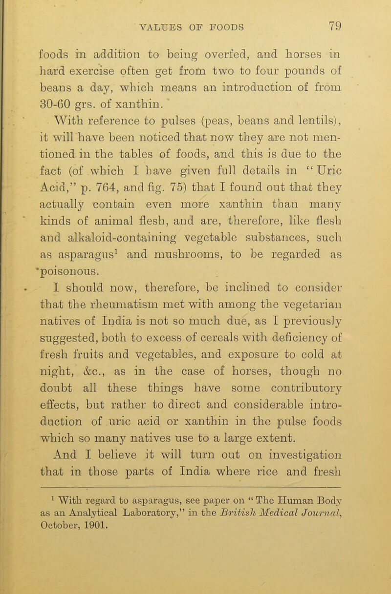 foods in addition to being overfed, and horses in liard exercise often get from two to four pounds of beans a day, which means an introduction of from 30-60 grs. of xanthin. With reference to pulses (peas, beans and lentils), it will have been noticed that now they are not men- tioned in the tables of foods, and this is due to the fact (of which I have given full details in “Uric Acid,” p. 764, and fig. 75) that I found out that they actually contain even more xanthin than many kinds of animal flesh, and are, therefore, like flesh and alkaloid-containing vegetable substances, such as asparagus^ and mushrooms, to be regarded as *poisonous. I should now, therefore, be inclined to consider that the rheumatism met with among the vegetarian natives of India is not so much due, as I previously suggested, both to excess of cereals with deficiency of fresh fruits and vegetables, and exposure to cold at night, &c., as in the case of horses, though no doubt all these things have some contributory effects, but rather to direct and considerable intro- duction of uric acid or xanthin in the pulse foods which so many natives use to a large extent. And I believe it will turn out on investigation that in those parts of India where rice and fresh ^ With regard to asparagus, see paper on “ The Human Body as an Analytical Laboratory,” in the British Medical Journal, October, 1901.
