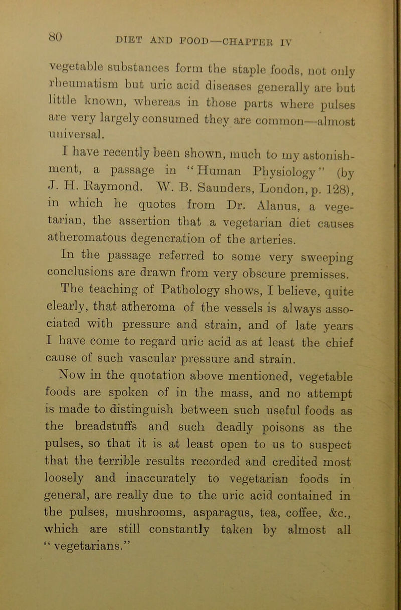 HO vegetable substances form the staple foods, not only ibeuinatisin but uric acid diseases generally are but little known, whereas in those parts where pulses are very largely consumed they are common—almost universal. I have recently been shown, much to my astonish- ment, a passage in “Human Physiology’’ (by J. H. Kaymond. W. B. Saunders, London, p. 128), in which he quotes from Dr. Alanus, a vege- tarian, the assertion that a vegetarian diet causes atheromatous degeneration of the arteries. In the passage referred to some very sweeping conclusions are drawn from very obscure premisses. The teaching of Pathology shows, I believe, quite clearly, that atheroma of the vessels is always asso- ciated with pressure and strain, and of late years I have come to regard uric acid as at least the chief cause of such vascular pressure and strain. Now in the quotation above mentioned, vegetable foods are spoken of in the mass, and no attempt is made to distinguish betw^een such useful foods as the breadstuffs and such deadly poisons as the pulses, so that it is at least open to us to suspect that the terrible results recorded and credited most loosely and inaccurately to vegetarian foods in general, are really due to the uric acid contained in the pulses, mushrooms, asparagus, tea, coffee, &c., which are still constantly taken by almost all “ vegetarians.’’