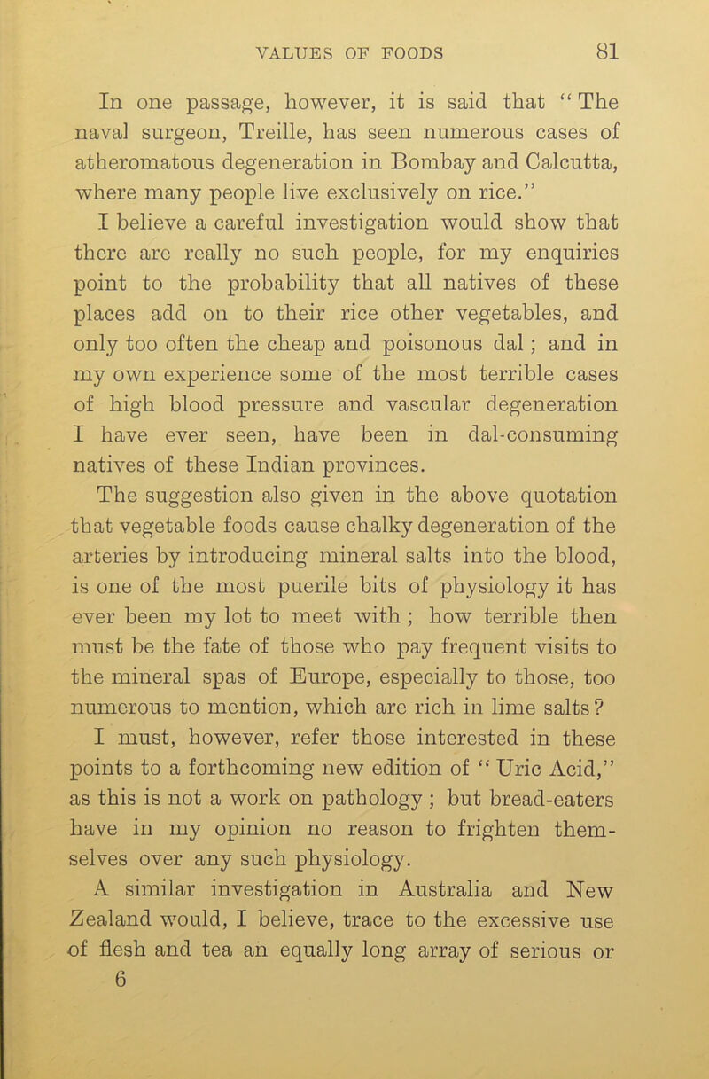 In one passage, however, it is said that “ The naval surgeon, Treille, has seen numerous cases of atheromatous degeneration in Bombay and Calcutta, where many people live exclusively on rice.” I believe a careful investigation would show that there are really no such people, for my enquiries point to the probability that all natives of these places add on to their rice other vegetables, and only too often the cheap and poisonous dal; and in my own experience some of the most terrible cases of high blood pressure and vascular degeneration I have ever seen, have been in dal-consuming natives of these Indian provinces. The suggestion also given in the above quotation that vegetable foods cause chalky degeneration of the arteries by introducing mineral salts into the blood, is one of the most puerile bits of physiology it has ever been my lot to meet with; how terrible then must be the fate of those who pay frequent visits to the mineral spas of Europe, especially to those, too numerous to mention, which are rich in lime salts? I must, however, refer those interested in these points to a forthcoming new edition of “ Uric Acid,” as this is not a work on pathology ; but bread-eaters have in my opinion no reason to frighten them- selves over any such physiology. A similar investigation in Australia and New Zealand would, I believe, trace to the excessive use of flesh and tea an equally long array of serious or 6