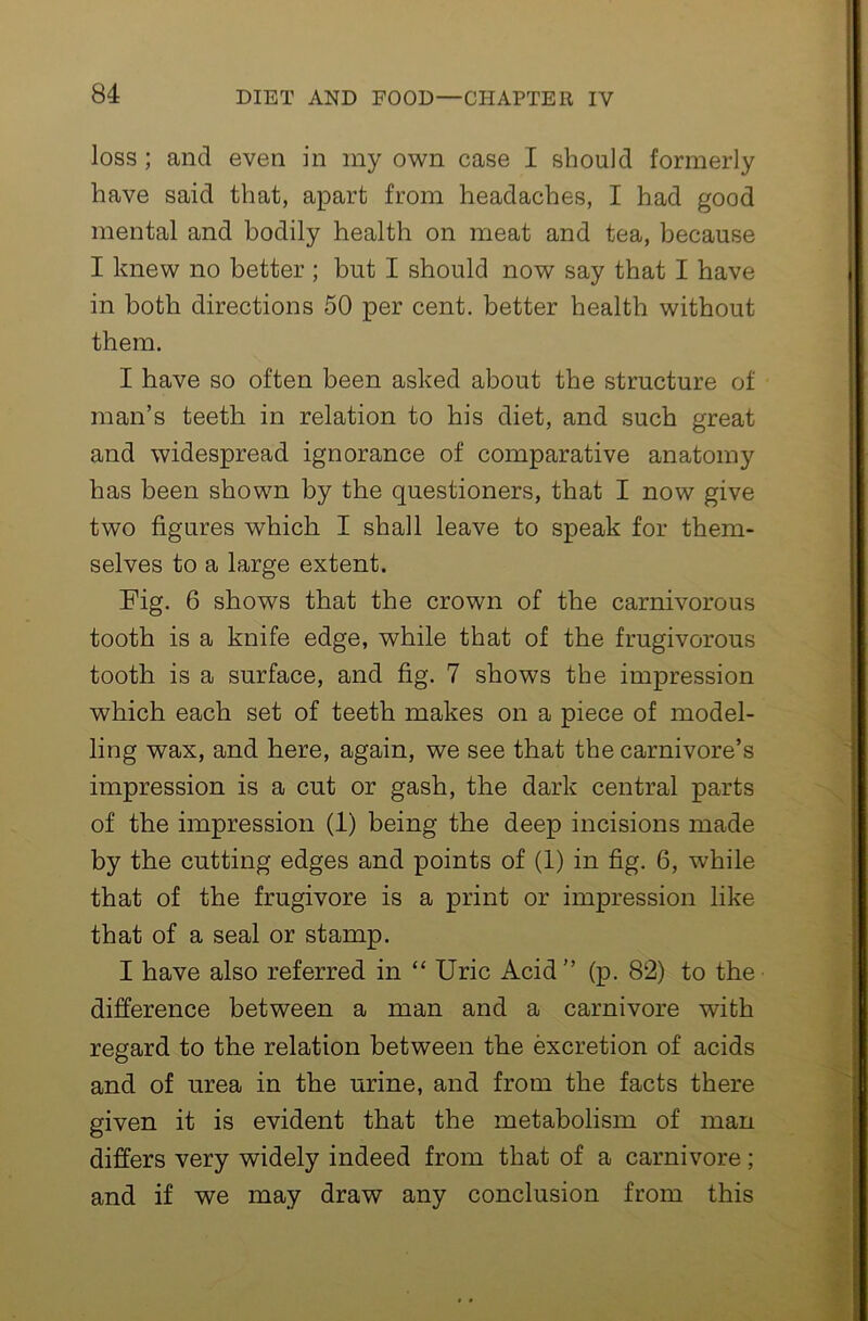 loss; and even in my own case I should formerly have said that, apart from headaches, I had good mental and bodily health on meat and tea, because I knew no better; but I should now say that I have in both directions 50 per cent, better health without them. I have so often been asked about the structure of man’s teeth in relation to his diet, and such great and widespread ignorance of comparative anatomy has been shown by the questioners, that I now give two figures which I shall leave to speak for them- selves to a large extent. Fig. 6 shows that the crown of the carnivorous tooth is a knife edge, while that of the frugivorous tooth is a surface, and fig. 7 shows the impression which each set of teeth makes on a piece of model- ling wax, and here, again, we see that the carnivore’s impression is a cut or gash, the dark central parts of the impression (1) being the deep incisions made by the cutting edges and points of (1) in fig. 6, while that of the frugivore is a print or impression like that of a seal or stamp. I have also referred in “ Uric Acid” (p. 82) to the difference between a man and a carnivore with regard to the relation between the excretion of acids and of urea in the urine, and from the facts there given it is evident that the metabolism of man differs very widely indeed from that of a carnivore; and if we may draw any conclusion from this